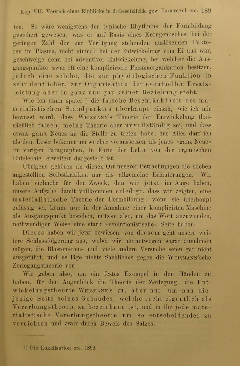 teil. So iväre wenigstens der typische llhytliimis der Formbildnng gesichert gewesen, was er auf Basis eines Kerugeuiisehes, bei der geringen Zahl der zur Verfügung stehenden auslösenden Fakto- ren im Plasma, nicht einmal bei der Entwickelung vom Ei aus war, geschweige denn bei adventiver Entwickelung, bei welcher die Aus- gangspunkte zwar oft eine komplicirtere Plasmaorganisation besitzen, jedoch eine solche, die zur physiologischen Funktion in sehr deutlicher, zur Organisation der eventuellen Ersatz- leistung aber in ganz und gar keiner Beziehung steht. Wie ich dann später die falsche Beschränktheit des ma- terialistischen Standpunktes überhaupt einsah, wie ich mir bewusst ward, dass Weismann’s Theorie der Entwickelung that- sächlich falsch, meine Theorie aber unvollständig sei, und dass etwas ganz Neues an die Stelle zu treten habe, das Alles darf ich als dem Leser bekannt um so eher voranssetzen, als jenes »ganz Neue« im vorigen Paragraphen, in Form der Lehre von der organischen Entelechie, erweitert dargestellt ist. Übrigens gehören an diesen Ort unserer Betrachtungen die soeben augestellten Selbstkritiken nur als allgemeine Erläuterungen. Wir haben vielmehr für den Zweck, den wir jetzt im Auge haben, unsere Aufgabe damit vollkommen erledigt, dass wir zeigten, eine materialistische Theorie der Formbildnng, wenn sie überhaupt zulässig sei, könne nur in der Annahme einer komplicirten Maschine als Ausgangspunkt bestehen, müsse also, um das Wort anzuwenden, nothwendiger Weise eine stark »evolntionistische« Seite haben. Dieses haben wir jetzt bewiesen, von diesem geht unsere wei- tere Schlussfolgerung aus, wobei wir meinetwegen sogar annehmen mögen, die Blastomereii- und viele andere Versuche seien gar nicht ausgeführt, und es läge nichts Sachliches gegen die WEiSMANN’sche Zerlegungstheorie vor. Wir geben also, um ein festes Exempel in den Händen zu haben, für den Augenblick die Theorie der Zerlegung, die Ent- wickelungstheorie AVeismann’s zu, aber nur, um nun die- jenige Seite seines Gebäudes, welche recht eigentlich als Vererbungstheorie zu bezeichnen ist, und in ihr jede mate- rialistische Vererbungstheorie um so entscheidender zu vernichten und zwar durch Beweis des Satzes: 1) Die Lokalisation etc. 1899.