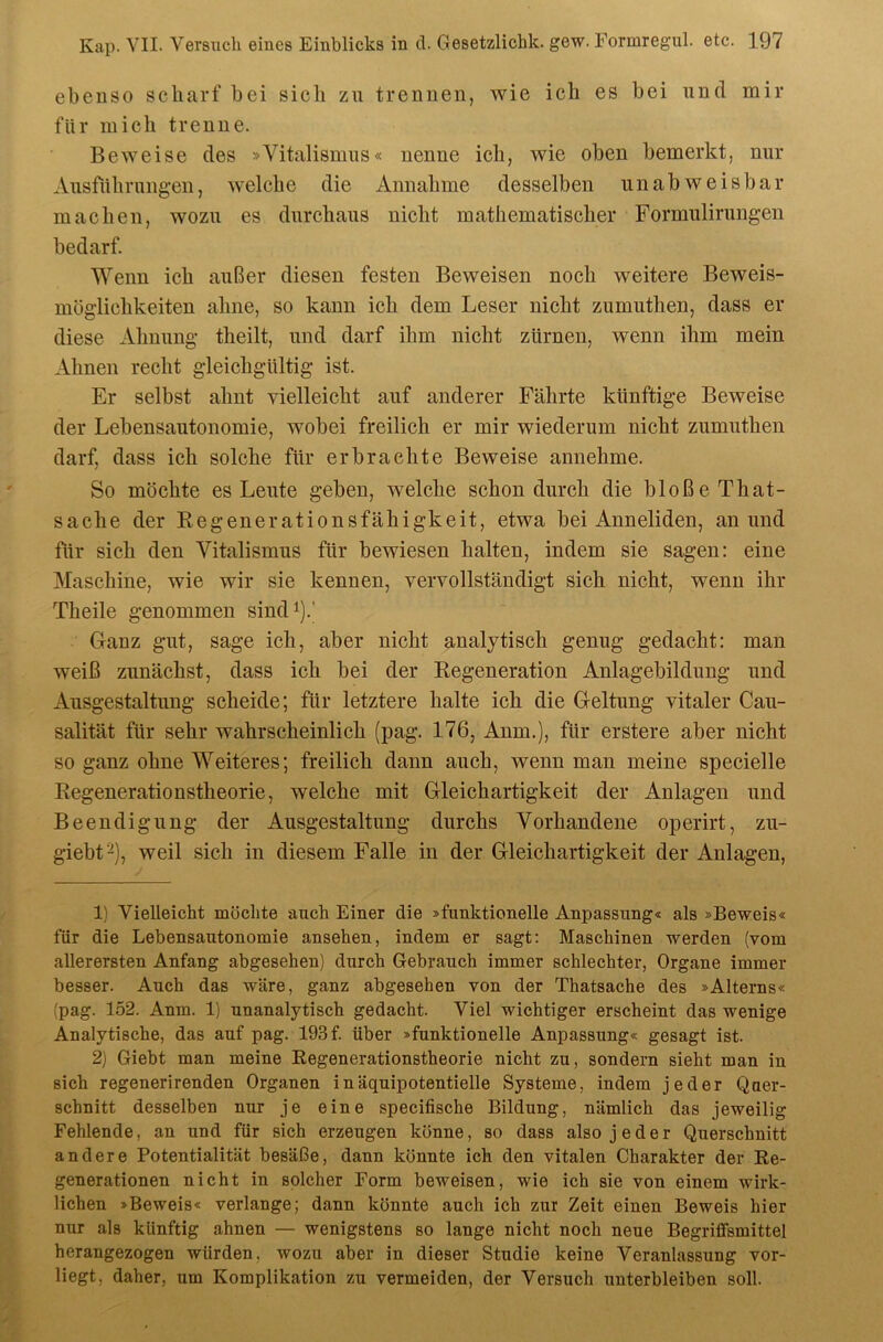 ebenso scharf bei sich zu trennen, wie ich es bei und mir für mich trenne. Beweise des »Vitalismus« nenne ich, wie oben bemerkt, nur Ausfiihrungen, welche die Annahme desselben unabweisbar machen, wozu es durchaus nicht mathematischer Formulirungen bedarf. Wenn ich außer diesen festen Beweisen noch weitere Beweis- möglichkeiten ahne, so kann ich dem Leser nicht zumuthen, dass er diese Ahnung theilt, und darf ihm nicht zürnen, wenn ihm mein Ahnen recht gleichgültig ist. Er selbst ahnt vielleicht auf anderer Fährte künftige Beweise der Lebensautonomie, wobei freilich er mir wiederum nicht zumuthen darf, dass ich solche für erbrachte Beweise annehme. So möchte es Leute geben, welche schon durch die bloße That- sache der Regenerationsfähigkeit, etwa bei Anneliden, an und für sich den Vitalismus für bewiesen halten, indem sie sagen: eine Maschine, wie wir sie kennen, vervollständigt sich nicht, wenn ihr Theile genommen sindi).' Ganz gut, sage ich, aber nicht analytisch genug gedacht: man weiß zunächst, dass ich bei der Regeneration Anlagebildung und Ausgestaltung scheide; für letztere halte ich die Geltung vitaler Cau- salität für sehr wahrscheinlich (pag. 176, Anm.), für erstere aber nicht so ganz ohne Weiteres; freilich dann auch, wenn man meine specielle Regenerationstheorie, welche mit Gleichartigkeit der Anlagen und Beendigung der Ausgestaltung durchs Vorhandene operirt, zu- giebt^), weil sich in diesem Falle in der Gleichartigkeit der Anlagen, 1) Vielleicht möchte auch Einer die »funktionelle Anpassung« als »Beweis« für die Lebensautonomie ansehen, indem er sagt: Maschinen werden (vom allerersten Anfang abgesehen) durch Gebrauch immer schlechter, Organe immer besser. Auch das wäre, ganz abgesehen von der Thatsache des »Alterns« (pag. 152. Anm. 1) unanalytisch gedacht. Viel wichtiger erscheint das wenige Analytische, das auf pag. 193 f. über »funktionelle Anpassung« gesagt ist. 2) Giebt man meine Regenerationstheorie nicht zu, sondern sieht man in sich regenerirenden Organen inäquipotentielle Systeme, indem jeder Quer- schnitt desselben nur je eine specifische Bildung, nämlich das jeweilig Fehlende, an und für sich erzeugen könne, so dass also jeder Querschnitt andere Potentialität besäße, dann könnte ich den vitalen Charakter der Re- generationen nicht in solcher Form beweisen, wie ich sie von einem wirk- lichen »Beweis« verlange; dann könnte auch ich zur Zeit einen Beweis hier nur als künftig ahnen — wenigstens so lange nicht noch neue Begriflfsmittel herangezogen würden, wozu aber in dieser Studie keine Veranlassung vor- liegt, daher, um Komplikation zu vermeiden, der Versuch unterbleiben soll.