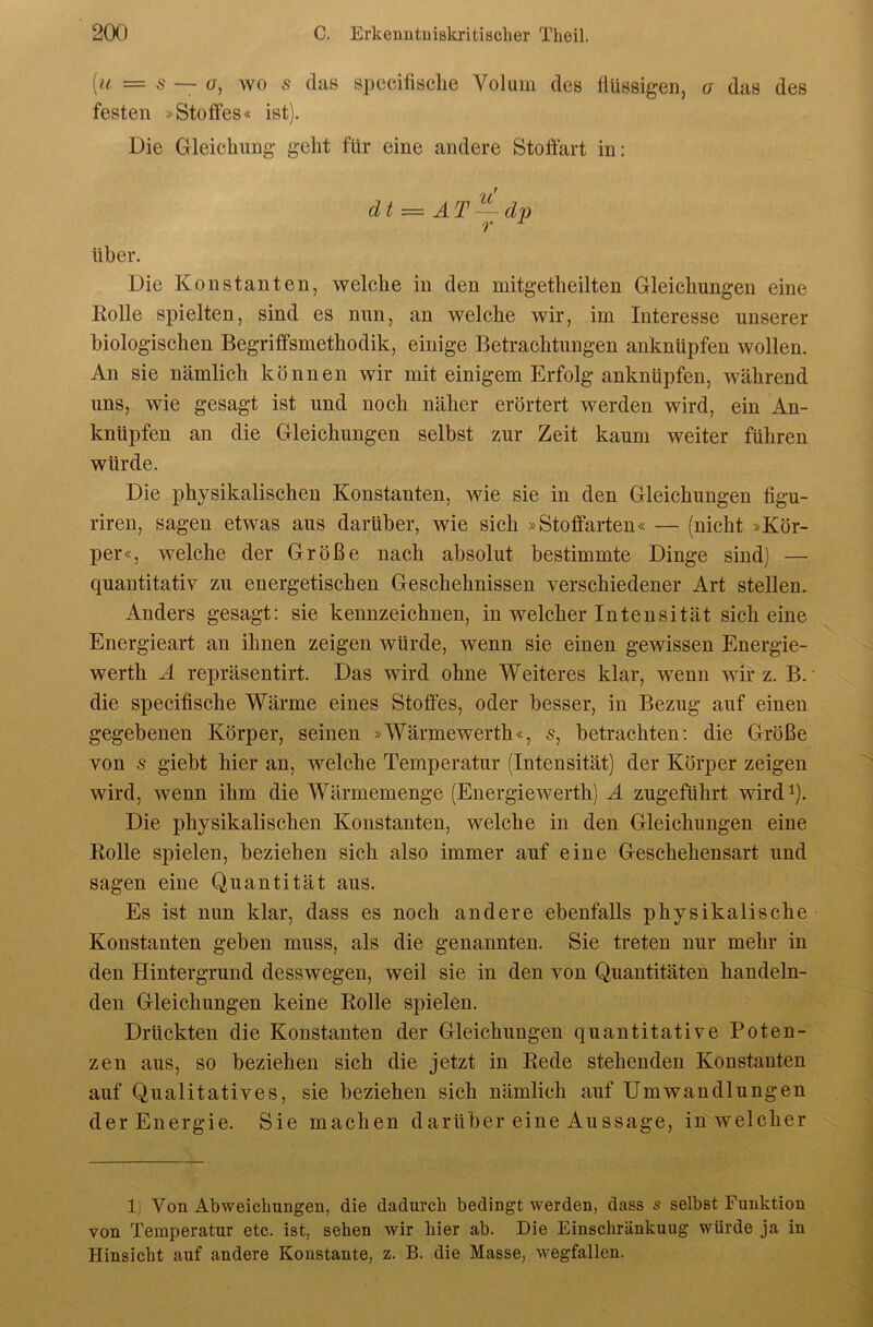 [a = s — ü, wo s das spccifisclie Volum des flüssigen, a das des festen »Stotfes« ist). Die Gleichung geht für eine andere Stoffart in: dt^AT^dp über. Die Konstanten, welche in den mitgetheilten Gleichungen eine Kolle spielten, sind es nun, an welche wir, im Interesse unserer biologischen Begriffsmethodik, einige Betrachtungen anknüpfen wollen. An sie nämlich können wir mit einigem Erfolg anknüpfen, während uns, wie gesagt ist und noch näher erörtert werden wird, ein An- knüpfen an die Gleichungen selbst zur Zeit kaum weiter führen würde. Die physikalischen Konstanten, wie sie in den Gleichungen figu- riren, sagen etwas aus darüber, wie sich »Stoffarten« — (nicht »Kör- per«, welche der Größe nach absolut bestimmte Dinge sind) — quantitativ zu energetischen Geschehnissen verschiedener Art stellen. Anders gesagt: sie kennzeichnen, in welcher Intensität sich eine Energieart an ihnen zeigen würde, wenn sie einen gewissen Energie- werth Ä repräsentirt. Das wird ohne Weiteres klar, wenn wir z. B. ■ die specifische Wärme eines Stoffes, oder besser, in Bezug auf einen gegebenen Körper, seinen »Wärmewerth«, s, betrachten: die Größe von s giebt hier an, M^elche Temperatur (Intensität) der Körper zeigen wird, wenn ihm die Wärmemenge (Energiewerth) Ä zugeführt wird^). Die physikalischen Konstanten, welche in den Gleichungen eine Kolle spielen, beziehen sich also immer auf eine Geschehensart und sagen eine Quantität aus. Es ist nun klar, dass es noch andere ebenfalls physikalische Konstanten geben muss, als die genannten. Sie treten nur mehr in den Hintergrund desswegen, weil sie in den von Quantitäten handeln- den Gleichungen keine Kolle spielen. Drückten die Konstanten der Gleichungen quantitative Poten- zen aus, so beziehen sich die jetzt in Kede stehenden Konstanten auf Qualitatives, sie beziehen sich nämlich auf Umwandlungen der Energie. Sie machen darüber eine Aussage, in welcher 1) Von Abweichungen, die dadurch bedingt werden, dass s selbst Funktion von Temperatur etc. ist, sehen wir hier ab. Die Einschränkung würde ja in Hinsicht auf andere Konstante, z. B. die Masse, wegfallen.