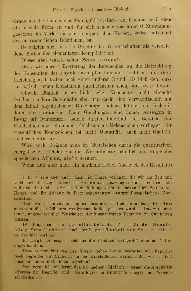 Grade als die »intensiven Mannigfaltigkeiten« der Chemie, weil eben die lebende Form an und für sich schon etwas äußerst Zusammen- gesetztes im Verhältnis zum unorganischen Körper, selbst mitsammt dessen sämmtliclien Relationen, ist. So zeigten sich uns die Objekte der Wissenschaften als verschie- dene Stufen der elementaren Komplicirtheit. Dieses aber wusste schon Schopenhauer^). — Dass wir unsere Erörterung der Entelechien an die Betrachtung der Konstanten der Physik anknüpfen konnten, nicht an die ihrer Gleichungen, hat aber noch einen anderen Grund, als bloß den, dass sie logisch jenen Konstanten parallelisirbar seien, und zwar diesen: Obwohl nämlich unsere biologischen Konstanten nicht einfache Größen, sondern Satzinhalte sind und darin eine Verwandtschaft mit dem Inhalt physikalischer Gleichungen haben, können sie doch nie deren Form erlangen. Denn Gleichungen sind immer Aussagen in Bezug auf Quantitäten; solche dürften innerhalb des Bereichs der Entelechien nur selten und gleichsam als Nebensachen vorliegen; ihr wesentliches Kennzeichen ist nicht Quantität, auch nicht Qualität, sondern Ordnung. Wird doch übrigens auch im Chemischen durch die quantitativen energetischen Gleichungen das Wesentlichste, nämlich die Frage der specifischen Affinität, nicht berührt. Wenn nun aber auch ein mathematischer Ausdruck des Resultates 1) Er wusste aber auch, dass hier Dinge vorlägen, die wir zur Zeit und wohl noch für lange einfach hinzunehmen gezwungen sind; nicht so maß- voll und nicht mit so weiser Beschränkung verfuhren bekanntlich Schelling, Hegel und ihr Anhang in ihrer sogenannten »naturphilosophischen« Kon- struktion. Gleichwohl ist nicht zu leugnen, dass ein wirklich vorhandenes Problem auch von diesen Männern wenigstens dunkel gesehen wurde. Das wird man ihnen, ungeachtet aller Wüstheiten der konstruktiven Versuche, zu Gut halten müssen. Die Frage nach der Begreifbarkeit der Totalität des Mannig- faltig-Verschiedenen, nach der Begreifbarkeit von Systematik ist es, das hier vorliegt. Es liegt vor, mag es sich um die Verstandeskategorien oder um Natur- dinge handeln. Dass es nur fünf reguläre Körper geben könne, begreifen wir; hypothe- tisch begreifen wir Ähnliches in der Krystalllehre; warum sollen wir es nicht einst auf anderen Gebieten begreifen? Man vergleiche wiederum den §6 meiner »Biologie«; ferner die Abschnitte »System der Begriffe« und »Naturlogik« in Dühring’s »Logik und Wissen- schaftstheorie«. —