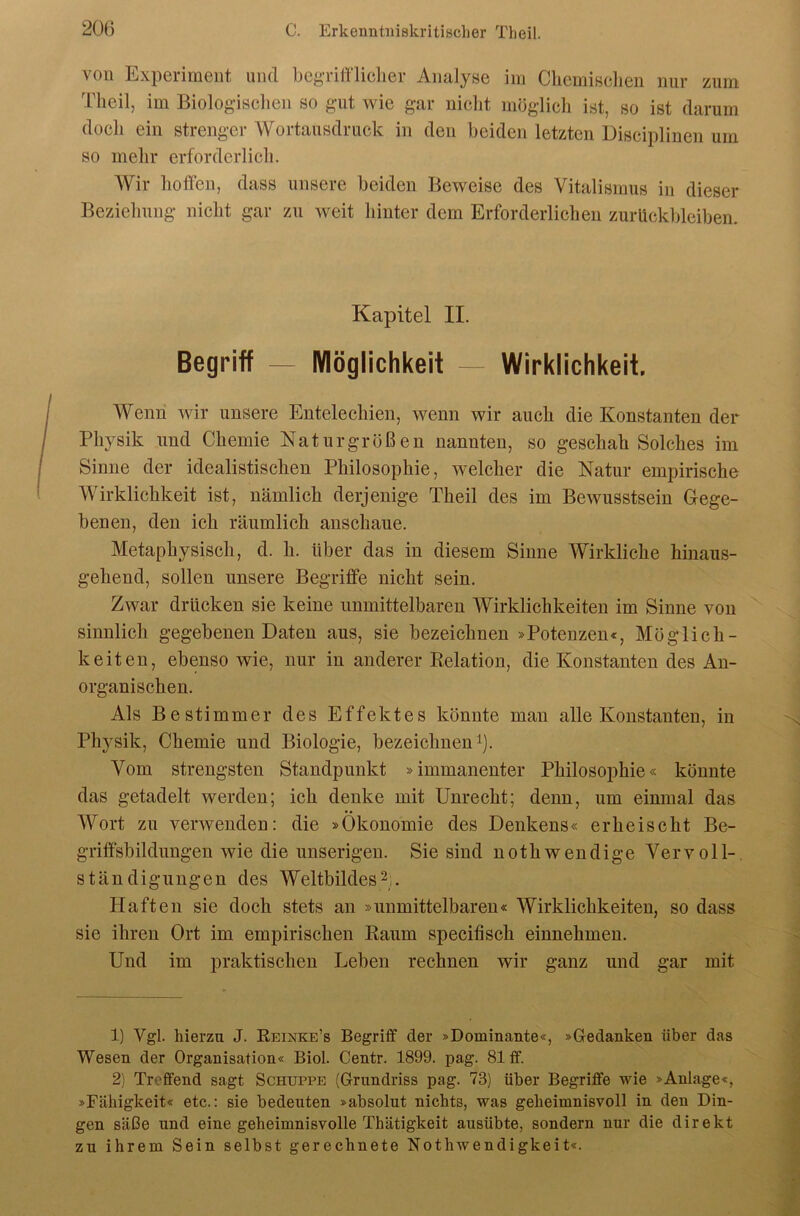 von Experiment und begTifflielier Analyse im CliemiBclien nur zum Theil, im Biolog-isclien so gut wie gar nicht möglich ist, so ist darum doch ein strenger Wortausdruck in den beiden letzten Disciplincn um so mehr erforderlich. Wir hoffen, dass unsere beiden Beweise des Vitalismus in dieser Beziehung nicht gar zu weit hinter dem Erforderlichen Zurückbleiben. Kapitel II. Begriff — Möglichkeit Wirklichkeit. Wenn wir unsere Entelechien, wenn wir auch die Konstanten der Physik und Chemie Naturgrößen nannten, so geschah Solches im Sinne der idealistischen Philosophie, welcher die Natur empirische Wirklichkeit ist, nämlich derjenige Theil des im Bewusstsein Gege- benen, den ich räumlich anschaue. Metaphysisch, d. h. über das in diesem Sinne Wirkliche hinaus- gehend, sollen unsere Begriffe nicht sein. Zwar drücken sie keine unmittelbaren Wirklichkeiten im Sinne von sinnlich gegebenen Daten aus, sie bezeichnen »Potenzen«, Möglich- keiten, ebenso wie, nur in anderer Eelation, die Konstanten des An- organischen. Als Bestimme!' des Effektes könnte man alle Konstanten, in Physik, Chemie und Biologie, bezeichnen i). Vom strengsten Standpunkt »immanenter Philosoijhie« könnte das getadelt werden; ich denke mit Unrecht; denn, um einmal das Wort zu verwenden: die »Ökonomie des Denkens« erheischt Be- griffsbildungen wie die unserigen. Sie sind nothwendige Vervoll-, Ständigungen des Weltbildes2;. Haften sie doch stets an »unmittelbaren« Wirklichkeiten, so dass sie ihren Ort im empirischen Raum specifiscli einnehmen. Und im praktischen Leben rechnen wir ganz und gar mit 1) Vgl. hierzu J. Reinke’s Begriff der »Dominante«, »Gedanken über das Wesen der Organisation« Biol. Centr. 1899. pag. 81 ff. 2) Treffend sagt Schuppe (Grundriss pag. 73) über Begriffe wie »Anlage«, »Fähigkeit« etc.; sie bedeuten »absolut nichts, was geheimnisvoll in den Din- gen säße und eine geheimnisvolle Thätigkeit ausübte, sondern nur die direkt zu ihrem Sein selbst gerechnete Nothwendigkeit«.