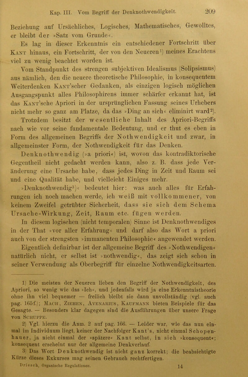 Bezieliung auf Ursächliches, Logisches, Mathematisches, Gewolltes, er bleibt der »Satz vom Grunde«. Es lag in dieser Erkenntnis ein entschiedener Fortschritt über Kant hinaus, ein Fortschritt, der von den Neueren^) meines Erachtens viel zu wenig beachtet worden ist. Vom Standpunkt des strengen subjektiven Idealismus (Solipsismus) aus nämlich, den die neuere theoretische Philosophie, in konsequentem Weiterdenken KANT’scher Gedanken, als einzigen logisch möglichen Ausgangspunkt alles Philosophirens immer schärfer erkannt hat, ist das KANT’sche Apriori in der ursprünglichen Passung seines Urhebers nicht mehr so ganz am Platze, da das »Ding an sich« eliminirt ward2). Trotzdem besitzt der wesentliche Inhalt des Apriori-Begriffs nach wie vor seine fundamentale Bedeutung, und er thut es eben in Form des allgemeinen Begriffs der Nothwendigkeit und zwar, in allgemeinster Form, der Nothwendigkeit für das Denken. Denknothwendig (»a priori«) ist, wovon das kontradiktorische Gegentheil nicht gedacht werden kann, also z. B. dass jede Ver- änderung eine Ursache habe, dass jedes Ding in Zeit und Raum sei und eine Qualität habe, und vielleicht Einiges mehr. »Denknothwendig^)« bedeutet hier: was auch alles für Erfah- rungen ich noch machen werde, ich weiß mit vollkommener, von keinem Zweifel getrübter Sicherheit, dass sie sich dem Schema Ursache-Wirkung, Zeit, Raum etc. fügen werden. In diesem logischen (nicht temporalen) Sinne ist Denknothwendiges in der That »vor aller Erfahrung« und darf also das Wort a priori auch von der strengsten »immanenten Philosophie« angewendet werden. Eigentlich definirbar ist der allgemeine Begriff des »Nothwendigen« natürlich nicht, er selbst ist »nothwendig«, das zeigt sich schon in seiner Verwendung als Oberbegriff für einzelne Nothwendigkeitsarten. 1) Die meisten der Neueren lieben den Begriff der Nothwendigkeit, des Apriori, so wenig wie das »Ich«, und jedenfalls V9ird ja eine Erkenntnistheorie ohne ihn viel bequemer — freilich bleibt sie dann unvollständig (vgl. auch pag. 165f.); Mach, Ziehen, Avenarius, Kaufmann bieten Beispiele für das Gesagte. — Besonders klar dagegen sind die Ausführungen über unsere Frage von Schuppe. 2) Vgl. hierzu die Anm. 2 auf pag. 166. — Leider war, wie das nun ein- mal im Individuum liegt, keiner der Nachfolger Kant’s, nicht einmal Schopen- hauer, ja nicht einmal der »spätere« Kant selbst, in sich »konsequent«; konsequent erscheint nur der allgemeine Denkverlauf. 3) Das Wort Denknothwendig ist nicht ganz korrekt; die beabsichtigte Kürze dieses Exkurses mag seinen Gebrauch rechtfertigen. DriescL, Organische Regulationen. 14
