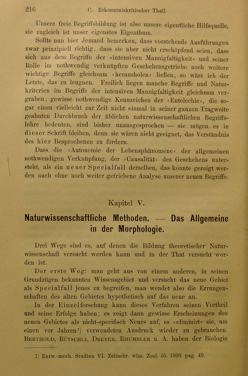 Unsere freie BegTi«ildmig ist also unsere eigentliche Hilfsquelle, sie zugleich ist unser eigenstes Eigenthum. Sollte nun hier Jemand bemerken, dass vorstehende Ausführungen zwar prinzipiell richtig, dass sie aber nicht crschüpfend seien, dass sich aus dem Begriffe der »intensiven Mannighiltigkeit« und seiner Bolle im nothwendig verknüpften Geschehensgetriebe noch weitere wichtige Begriffe gleichsam »herausholen« ließen, so wäre ich der Letzte, das zu leugnen. Freilich liegen manche Begriffe und Natur- kriterien im Begriffe der intensiven Mannigfaltigkeit gleichsam ver- graben; gewisse nothwendige Kennzeichen der »Entelechie«, die so- gar einen vielleicht zur Zeit nicht einmal in seiner ganzen Tragweite geahnten Durchbruch der üblichen naturwissenschaftlichen Begriffs- lehre bedeuten, sind bisher unausgesprochen — sie mögen es in dieser Schrift bleiben, denn sie wären nicht geeignet, das Verständnis des hier Besprochenen zu fördern. Dass die »Autonomie der Lebensphänomene« der allgemeinen nothwendigen Verknüpfung, der »Causalität« des Geschehens unter- steht, als ein neuer Specialfall derselben, das konnte gezeigt wer- den auch ohne noch weiter getriebene Analyse unserer neuen Begriffe. Kapitel V. Naturwissenschaftliche Methoden. — Das Allgemeine in der Morphologie. Drei Wege sind es, auf denen die Bildung theoretischer Natur- wissenschaft versucht werden kann und in der That versucht wor- den ist. Der erste Weg: man geht aus von einem anderen, in seinen Grundzügen bekannten Wissensgebiet und versucht das neue Gebiet als Special fall jenes zu begreifen, man wendet also die Errungen- schaften des alten Gebietes hypothetisch auf das neue an. In der Einzelforschung kann dieses Verfahren seinen Vortheil und seine Erfolge haben; es zeigt dann gewisse Erscheinungen des neuen Gebietes als nicht-specifisch Neues auf, es »eliminirt« sie, um einen vor Jahren^) verwendeten Ausdruck wieder zu gebrauchen. Berthold, Bütschli, Dreyer, Bhumbler u. A. haben der Biologie 1) Entw.-mech. Studien VI. Zeitschr. wiss. Zool. 55. 1893. pag. 49.