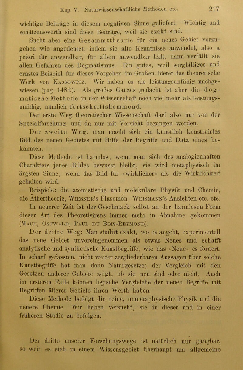wichtige Beiträge in diesem negativen Sinne geliefert. Wiehtig und Bcliätzenswerth sind diese Beiträge, weil sie exakt sind. Siieht aber eine Gesammtttieorie für ein neues Gebiet vorzu- gelien wie augedeutet, indem sie alte Kenntnisse anwendet, also a priori für anwendbar, für allein anwendbar hält, dann verfällt sie allen Gefahren des Dogmatismus. Ein gutes, weil sorgfältiges und ernstes Beispiel für dieses Vorgehen im Großen bietet das theoretisehe Werk von Kassowitz. Wir haben es als leistungsunfähig nachge- wiesen (pag. 148f). Als großes Ganzes gedacht ist aber die dog- matische Methode in der Wissenschaft noch viel mehr als leistuugs- unfähig, nämlich fortschrittshemmend. Der erste Weg theoretischer Wissenschaft darf also nur von der Specialforschung, und da nur mit Vorsicht begangen werden. Der zweite Weg: man macht sich ein künstlich konstruirtes Bild des neuen Gebietes mit Hilfe der Begriffe und Data eines be- kannten. Diese Methode ist harmlos, wenn man sich des analogienhaften Charakters jenes Bildes bewusst bleibt, sie wird metaphysisch im ärgsten Sinne, wenn das Bild für »wirklicher« als die Wirklichkeit gehalten wird. Beispiele: die atomistische und molekulare Physik und Chemie, die Äthertheorie, Wiesner’s Plasomen, Weismann’s Ansichten etc. etc. In neuerer Zeit ist der Geschmack selbst an der harmlosen Form dieser Art des Theoretisirens immer mehr in Abnahme gekommen (Mach, Ostwald, Paul du Bois-Keymond). Der dritte Weg: Man studirt exakt, wo es angeht, experimentell das neue Gebiet unvoreingenommen als etwas Neues und schafft analytische und synthetische Kunstbegriffe, wie das »Neue« es fordert. In scharf gefassten, nicht weiter zergliederbaren Aussagen über solche Kunstbegriffe hat man dann Naturgesetze; der Vergleich mit den Gesetzen anderer Gebiete zeigt, ob sie neu sind oder nicht. Auch im ersteren Falle können logische Vergleiche der neuen Begriffe mit Begriffen älterer Gebiete ihren Werth haben. Diese Methode befolgt die reine, unmetaphysische Physik und die neuere Chemie. Wir haben versucht, sie in dieser und in einer früheren Studie zu befolgen. Der dritte unserer Forschungswege ist natürlich nur gangbar, so weit es sich in einem Wissensgebiet überhaupt um allgemeine