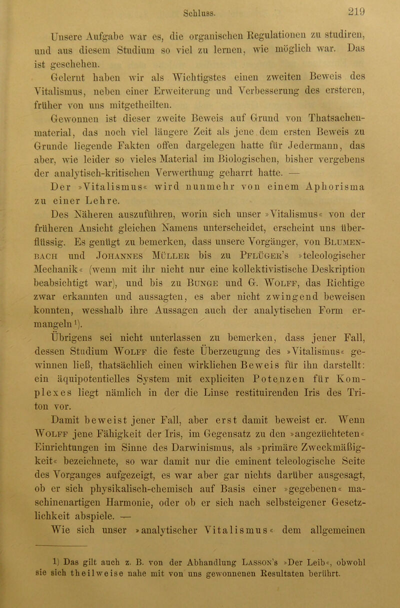 Unsere Aufgabe war es, die organischen Regulationen zu studiren, und aus diesem Studium so viel zu lernen, wie möglich war. Das ist geschehen. Gelernt haben wir als Wichtigstes einen zweiten Beweis des Yitalismus, neben einer Erweiterung und Verbesserung des ersteren, früher von uns mitgetheilten. Gewonnen ist dieser zweite Beweis auf Grund von Thatsachen- material, das noch viel längere Zeit als jene dem ersten Beweis zu Grunde liegende Fakten offen dargelegen hatte für Jedermann, das aber, wie leider so vieles Material im Biologischen, bisher vergebens der analytisch-kritischen Verwerthung geharrt hatte. — Der »Vitalismus« wird nunmehr von einem Aphorisma zu einer Lehre. Des Näheren auszuführen, worin sich unser »Vitalismus« von der früheren Ansicht gleichen Namens unterscheidet, erscheint uns über- flüssig. Es genügt zu bemerken, dass unsere Vorgänger, von Blumen- bach und Johannes Müller bis zu Pflüger’s »teleologischer Mechanik« (wenn mit ihr nicht nur eine kollektivistische Deskription beabsichtigt war), und bis zu Bunge und G. Wolfe, das Richtige zwar erkannten und aussagten, es aber nicht zwingend beweisen konnten, wesshalb ihre Aussagen auch der analytischen Form er- mangeln 1). Übrigens sei nicht unterlassen zu bemerken, dass jener Fall, dessen Studium Wolff die feste Überzeugung des »Vitalismus« ge- winnen ließ, thatsächlich einen wirklichen Beweis für ihn darstellt: ein äquipotentielles System mit expliciten Potenzen für Kom- plexes liegt nämlich in der die Linse restituirenden Iris des Tri- ton vor. Damit beweist jener Fall, aber erst damit beweist er. Wenn Wolff jene Fähigkeit der Iris, im Gegensatz zu den »angezüchteten« Einrichtungen im Sinne des Darwinismus, als »primäre Zweckmäßig- keit« bezeichnete, so war damit nur die eminent teleologische Seite des Vorganges aufgezeigt, es war aber gar nichts darüber ausgesagt, ob er sich physikalisch-chemisch auf Basis einer »gegebenen« ma- schinenartigen Harmonie, oder ob er sich nach selbsteigener Gesetz- lichkeit abspiele. ^ Wie sich unser »analytischer Vitalismus« dem allgemeinen 1) Das gilt auch z. B. von der Abhandlung Lasson’s »Der Leib«, obwohl sie sich th eil weise nahe mit von uns gewonnenen Resultaten berührt.