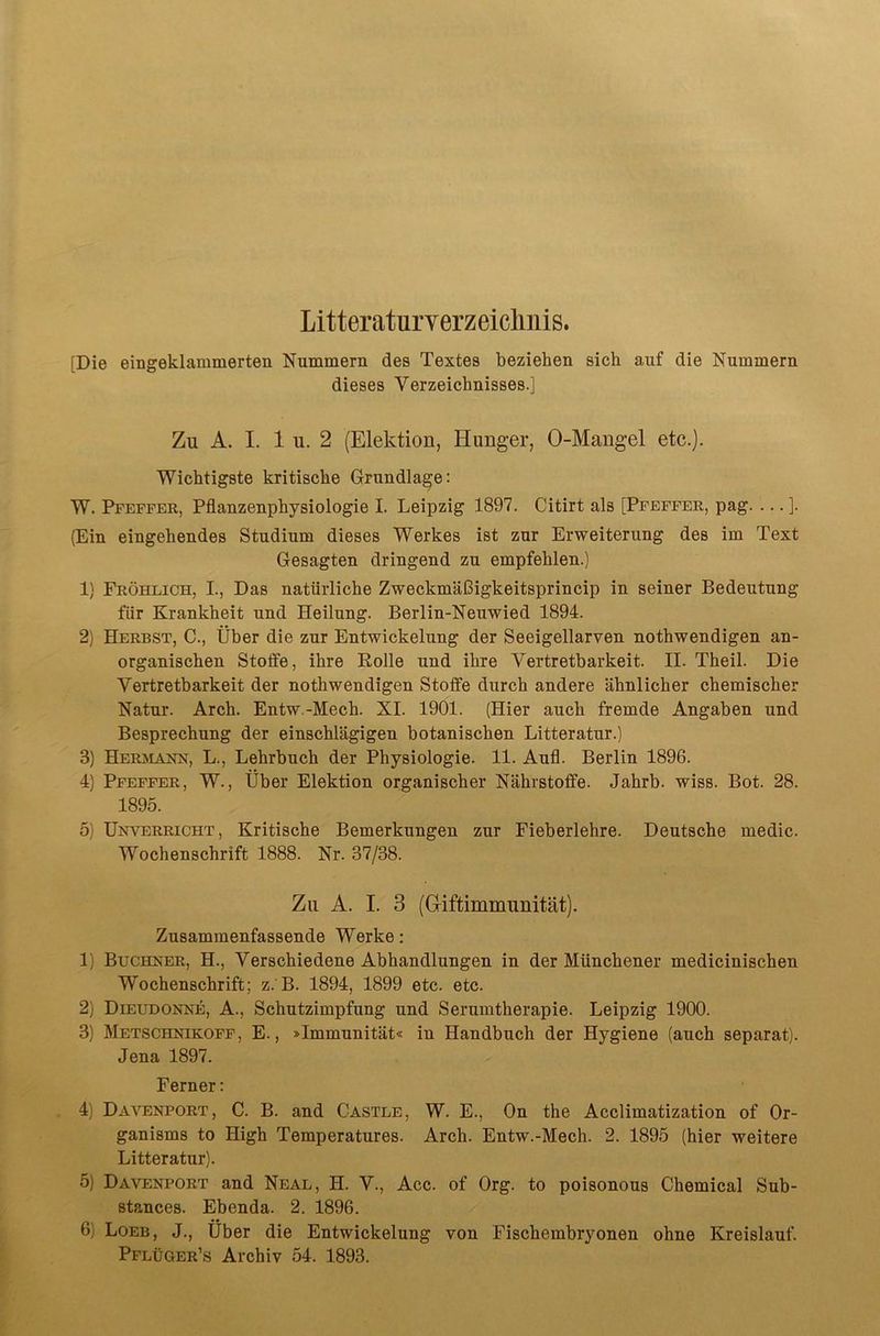 Litteraturverzeicliiiis. [Die eingeklammerten Nummern des Textes beziehen sich auf die Nummern dieses Verzeichnisses.] Zu A. I. 1 u. 2 (Elektion, Hunger, 0-Mangel etc.). Wichtigste kritische Grundlage: W. Pfeffer, Pflanzenphysiologie I. Leipzig 1897. Citirt als [Pfeffer, pag. ... ]. (Ein eingehendes Studium dieses Werkes ist zur Erweiterung des im Text Gesagten dringend zu empfehlen.) 1) Fröhlich, I., Das natürliche Zweckmäßigkeitsprincip in seiner Bedeutung für Krankheit und Heilung. Berlin-Neuwied 1894. 2) Herbst, C., Über die zur Entwickelung der Seeigellarven nothwendigen an- organischen Stoffe, ihre Rolle und ihre Vertretbarkeit. II. Theil. Die Vertretbarkeit der nothwendigen Stoffe durch andere ähnlicher chemischer Natur. Arch. Entw.-Mech. XI. 1901. (Hier auch fremde Angaben und Besprechung der einschlägigen botanischen Litteratur.) 3) Heräianh, L., Lehrbuch der Physiologie. 11. Aufl. Berlin 1896. 4) Pfeffer, W., Über Elektion organischer Nährstoffe. Jahrb. wiss. Bot. 28. 1895. 5) ÜNVERRiCHT, Kritische Bemerkungen zur Fieberlehre. Deutsche medic. Wochenschrift 1888. Nr. 37/38. Zu A. I. 3 (Giftimmimität). Zusammenfassende Werke: 1) Buchher, H., Verschiedene Abhandlungen in der Münchener medicinischen Wochenschrift; z.'B. 1894, 1899 etc. etc. 2) Dieudonne, A., Schutzimpfung und Serumtherapie. Leipzig 1900. 3) Metschnikoff , E., »Immunität« in Handbuch der Hygiene (auch separat). Jena 1897. Ferner: 4) Dävenport, C. B. and Castle, W. E., On the Acclimatization of Or- ganisms to High Temperatures. Arch. Entw.-Mech. 2. 1895 (hier weitere Litteratur). 5) Dävenport and Neal, H. V., Acc. of Org. to poisonous Chemical Sub- Btances. Ebenda. 2. 1896. 6) Loeb, J., Über die Entwickelung von Fischembryonen ohne Kreislauf.
