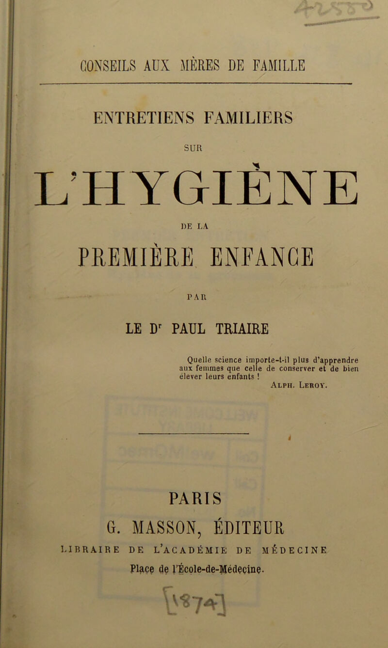CONSEILS AUX MÈRES DE FAMILLE ENTRETIENS FAMILIERS suit L’HYGIÈNE DE LA PREMIÈRE ENFANCE PAU LE Dr PAUL TRIAIRE Quelle science importe-t-il plus d’apprendre aux femmes que celle de conserver et de bien élever leurs enfants ! Alph. Lehoy. PARIS G. MASSON, ÉDITEUR LIBRAIRE DE L’ACADÉMIE DE MÉDECINE Place de l’École-de-Médecine-