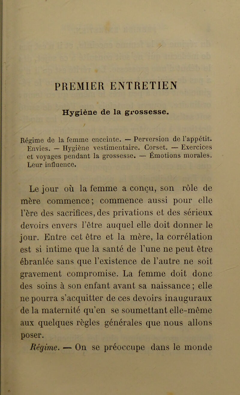 Hygiène de la grossesse* / Régime de la femme enceinte. — Perversion de l’appétit. Envies. — Hygiène vestimentaire. Corset. — Exercices et voyages pendant la grossesse. — Émotions morales. Leur influence. Le jour où la femme a conçu, son rôle de mère commence; commence aussi pour elle l’ère des sacrifices, des privations et des sérieux devoirs envers l’être auquel elle doit donner le jour. Entre cet être et la mère, la corrélation est si intime que la santé de l’une ne peut être ébranlée sans que l’existence de l’autre ne soit gravement compromise. La femme doit donc des soins à son enfant avant sa naissance; elle ne pourra s’acquitter de ces devoirs inauguraux de la maternité qu’en se soumettant elle-même aux quelques règles générales que nous allons poser. Régime. — On se préoccupe dans le monde