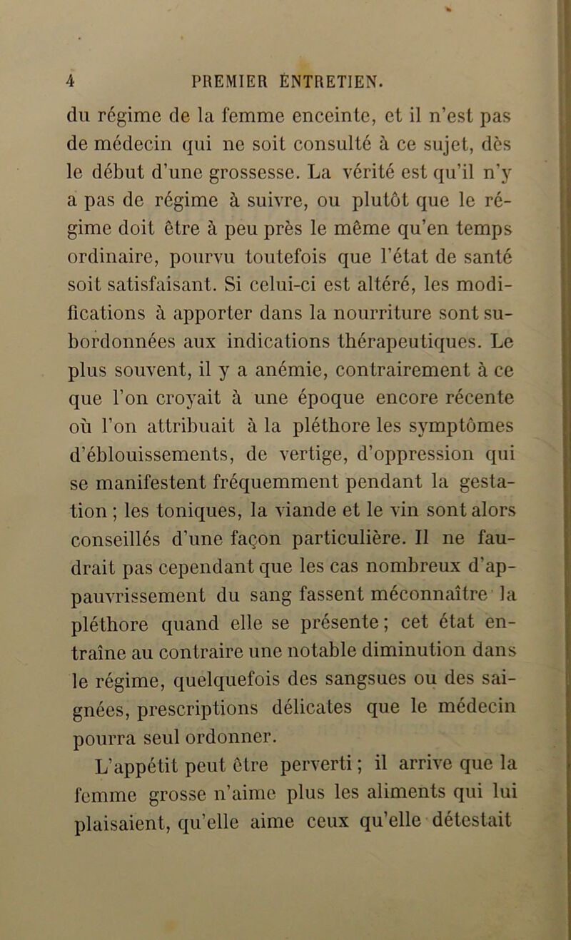 du régime de la femme enceinte, et il n’est pas de médecin qui ne soit consulté à ce sujet, dès le début d’une grossesse. La vérité est qu’il n’y a pas de régime à suivre, ou plutôt que le ré- gime doit être à peu près le même qu’en temps ordinaire, pourvu toutefois que l’état de santé soit satisfaisant. Si celui-ci est altéré, les modi- fications à apporter dans la nourriture sont su- bordonnées aux indications thérapeutiques. Le plus souvent, il y a anémie, contrairement à ce que l’on croyait à une époque encore récente où l’on attribuait à la pléthore les symptômes d’éblouissements, de vertige, d’oppression qui se manifestent fréquemment pendant la gesta- tion ; les toniques, la viande et le vin sont alors conseillés d’une façon particulière. Il ne fau- drait pas cependant que les cas nombreux d’ap- pauvrissement du sang fassent méconnaître la pléthore quand elle se présente ; cet état en- traîne au contraire une notable diminution dans le régime, quelquefois des sangsues ou des sai- gnées, prescriptions délicates que le médecin pourra seul ordonner. L’appétit peut être perverti; il arrive que la femme grosse n’aime plus les aliments qui lui plaisaient, qu’elle aime ceux qu’elle détestait