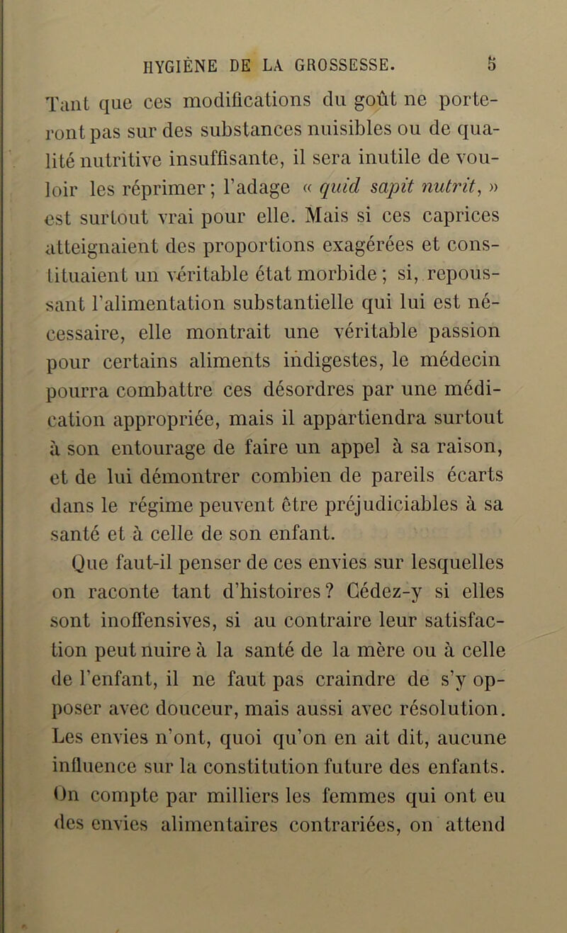 Tant que ces modifications du goût ne porte- ront pas sur des substances nuisibles ou de qua- lité nutritive insuffisante, il sera inutile de vou- loir les réprimer; l’adage « quicl sapit nutrit, » est surtout vrai pour elle. Mais si ces caprices atteignaient des proportions exagérées et cons- tituaient un véritable état morbide ; si, repous- sant l’alimentation substantielle qui lui est né- cessaire, elle montrait une véritable passion pour certains aliments indigestes, le médecin pourra combattre ces désordres par une médi- cation appropriée, mais il appartiendra surtout à son entourage de faire un appel à sa raison, et de lui démontrer combien de pareils écarts dans le régime peuvent être préjudiciables à sa santé et à celle de son enfant. Que faut-il penser de ces envies sur lesquelles on raconte tant d’histoires? Gédez-y si elles sont inoffensives, si au contraire leur satisfac- tion peut nuire à la santé de la mère ou à celle de l’enfant, il ne faut pas craindre de s’y op- poser avec douceur, mais aussi avec résolution. Les envies n’ont, quoi qu’on en ait dit, aucune influence sur la constitution future des enfants. On compte par milliers les femmes qui ont eu des envies alimentaires contrariées, on attend