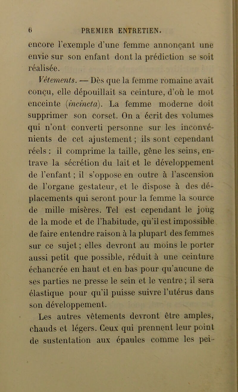 encore l’exemple d’une femme annonçant une envie sur son enfant dont la prédiction se soit réalisée. Vêtements. — Dès que la femme romaine avait conçu, elle dépouillait sa ceinture, d’où le mot enceinte (incincta). La femme moderne doit supprimer son corset. On a écrit des volumes qui n’ont converti personne sur les inconvé- nients de cet ajustement ; ils sont cependant réels : il comprime la taille, gêne les seins, en- trave la sécrétion du lait et le développement de l’enfant ; il s’oppose en outre à l’ascension de l’organe gestateur, et le dispose à des dé- placements qui seront pour la femme la source de mille misères. Tel est cependant le joug de la mode et de l’habitude, qu'il est impossible de faire entendre raison à la plupart des femmes sur ce sujet ; elles devront au moins le porter aussi petit que possible, réduit à une ceinture échancrée en haut et en bas pour qu’aucune de ses parties ne presse le sein et le ventre ; il sera élastique pour qu'il puisse suivre l’utérus dans son développement. Les autres vêtements devront être amples, chauds et légers. Ceux qui prennent leur point de sustentation aux épaules comme les pei-