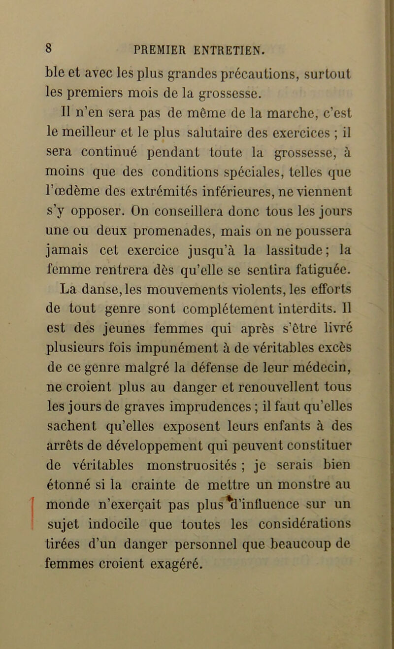 ble et avec les plus grandes précautions, surtout les premiers mois de la grossesse. Il n’en sera pas de même de la marche, c’est le meilleur et le plus salutaire des exercices ; il sera continué pendant toute la grossesse, à moins que des conditions spéciales, telles que l’œdème des extrémités inférieures, ne viennent s’y opposer. On conseillera donc tous les jours une ou deux promenades, mais on ne poussera jamais cet exercice jusqu’à la lassitude; la femme rentrera dès qu’elle se sentira fatiguée. La danse, les mouvements violents, les elforts de tout genre sont complètement interdits. Il est des jeunes femmes qui après s’être livré plusieurs fois impunément à de véritables excès de ce genre malgré la défense de leur médecin, ne croient plus au danger et renouvellent tous les jours de graves imprudences ; il faut qu’elles sachent qu’elles exposent leurs enfants à des arrêts de développement qui peuvent constituer de véritables monstruosités ; je serais bien étonné si la crainte de mettre un monstre au monde n’exerçait pas plus ^d’influence sur un sujet indocile que toutes les considérations tirées d’un danger personnel que beaucoup de femmes croient exagéré.