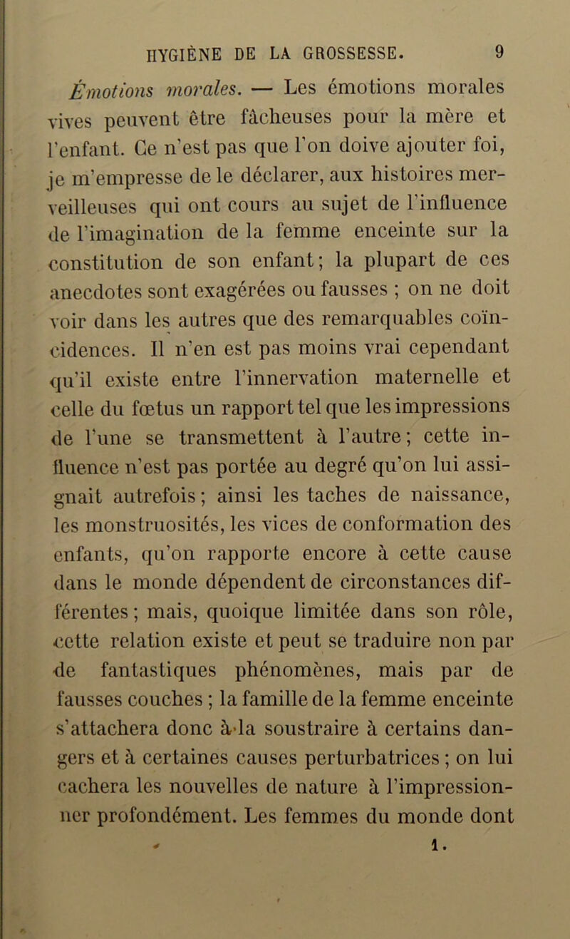 Émotions morales. — Les émotions morales vives peuvent être fâcheuses pour la mère et l'enfant. Ce n’est pas que l’on doive ajouter foi, je m’empresse de le déclarer, aux histoires mer- veilleuses qui ont cours au sujet de l’influence de l’imagination de la femme enceinte sur la constitution de son enfant; la plupart de ces anecdotes sont exagérées ou fausses ; on ne doit voir dans les autres que des remarquables coïn- cidences. Il n’en est pas moins vrai cependant qu'il existe entre l’innervation maternelle et celle du fœ tus un rapport tel que les impressions de l’une se transmettent à l’autre ; cette in- fluence n’est pas portée au degré qu’on lui assi- gnait autrefois ; ainsi les taches de naissance, les monstruosités, les vices de conformation des enfants, qu’on rapporte encore à cette cause dans le monde dépendent de circonstances dif- férentes ; mais, quoique limitée dans son rôle, cette relation existe et peut se traduire non par de fantastiques phénomènes, mais par de fausses couches ; la famille de la femme enceinte s’attachera donc àda soustraire à certains dan- gers et à certaines causes perturbatrices ; on lui cachera les nouvelles de nature à l’impression- ner profondément. Les femmes du monde dont * 1.