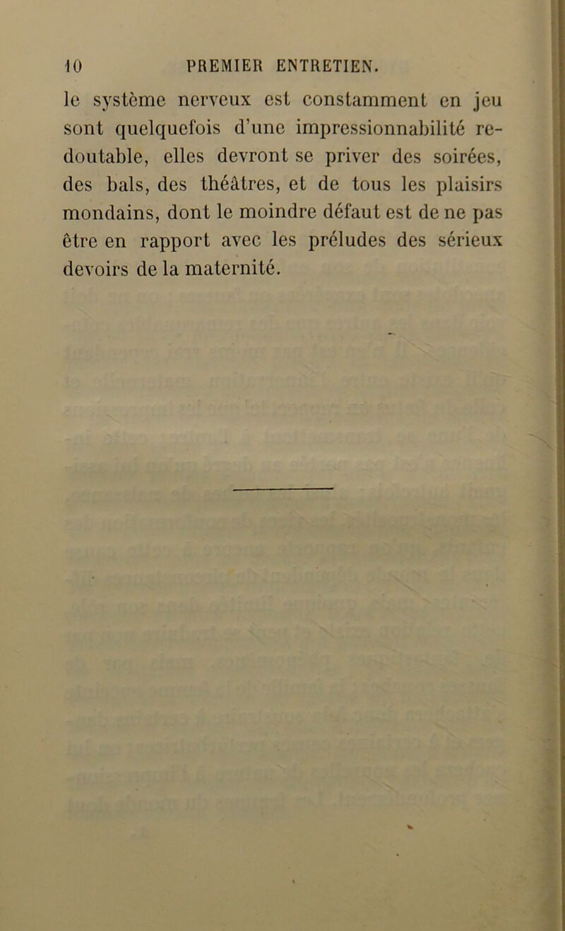 le système nerveux est constamment en jeu sont quelquefois d’une impressionnabilité re- doutable, elles devront se priver des soirées, des bals, des théâtres, et de tous les plaisirs mondains, dont le moindre défaut est de ne pas être en rapport avec les préludes des sérieux devoirs de la maternité.