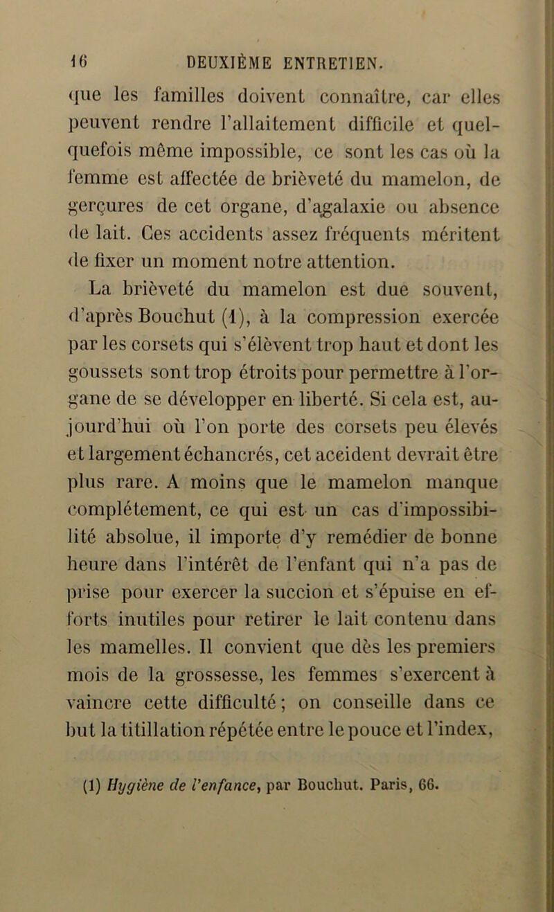 que les familles doivent connaître, car elles peuvent rendre l’allaitement difficile et quel- quefois même impossible, ce sont les cas où la femme est affectée de brièveté du mamelon, de gerçures de cet organe, d’agalaxie ou absence fie lait. Ces accidents assez fréquents méritent fie fixer un moment notre attention. La brièveté du mamelon est due souvent, d’après Bouchut (1), à la compression exercée par les corsets qui s’élèvent trop haut et dont les goussets sont trop étroits pour permettre à l’or- gane de se développer en liberté. Si cela est, au- jourd’hui où l’on porte des corsets peu élevés et largement échancrés, cet accident devrait être plus rare. A moins que le mamelon manque complètement, ce qui est un cas d'impossibi- lité absolue, il importe d’y remédier de bonne heure dans l’intérêt de l’enfant qui n’a pas de prise pour exercer la succion et s’épuise en ef- forts inutiles pour retirer le lait contenu dans les mamelles. Il convient que dès les premiers mois de la grossesse, les femmes s’exercent à vaincre cette difficulté ; on conseille dans ce but la titillation répétée entre le pouce et l’index, (1) Hygiène de l’enfance, par Bouchut. Paris, 66.
