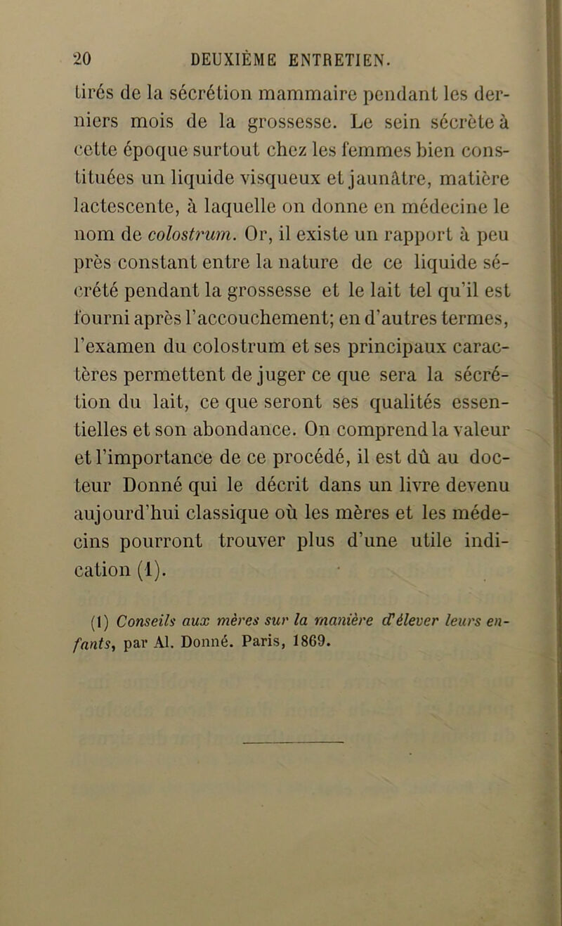 Lires de la sécrétion mammaire pendant les der- niers mois de la grossesse. Le sein sécrète à cette époque surtout chez les femmes bien cons- tituées un liquide visqueux et jaunâtre, matière lactescente, à laquelle on donne en médecine le nom de colostrum. Or, il existe un rapport à peu près constant entre la nature de ce liquide sé- crété pendant la grossesse et le lait tel qu’il est fourni après l’accouchement; en d’autres termes, l’examen du colostrum et ses principaux carac- tères permettent de juger ce que sera la sécré- tion du lait, ce que seront ses qualités essen- tielles et son abondance. On comprend la valeur et l’importance de ce procédé, il est dû au doc- teur Donné qui le décrit dans un livre devenu aujourd’hui classique où les mères et les méde- cins pourront trouver plus d’une utile indi- cation (1). (I) Conseils aux mères sur la manière d’élever leurs en- fants,, par Al. Donné. Paris, 1869.