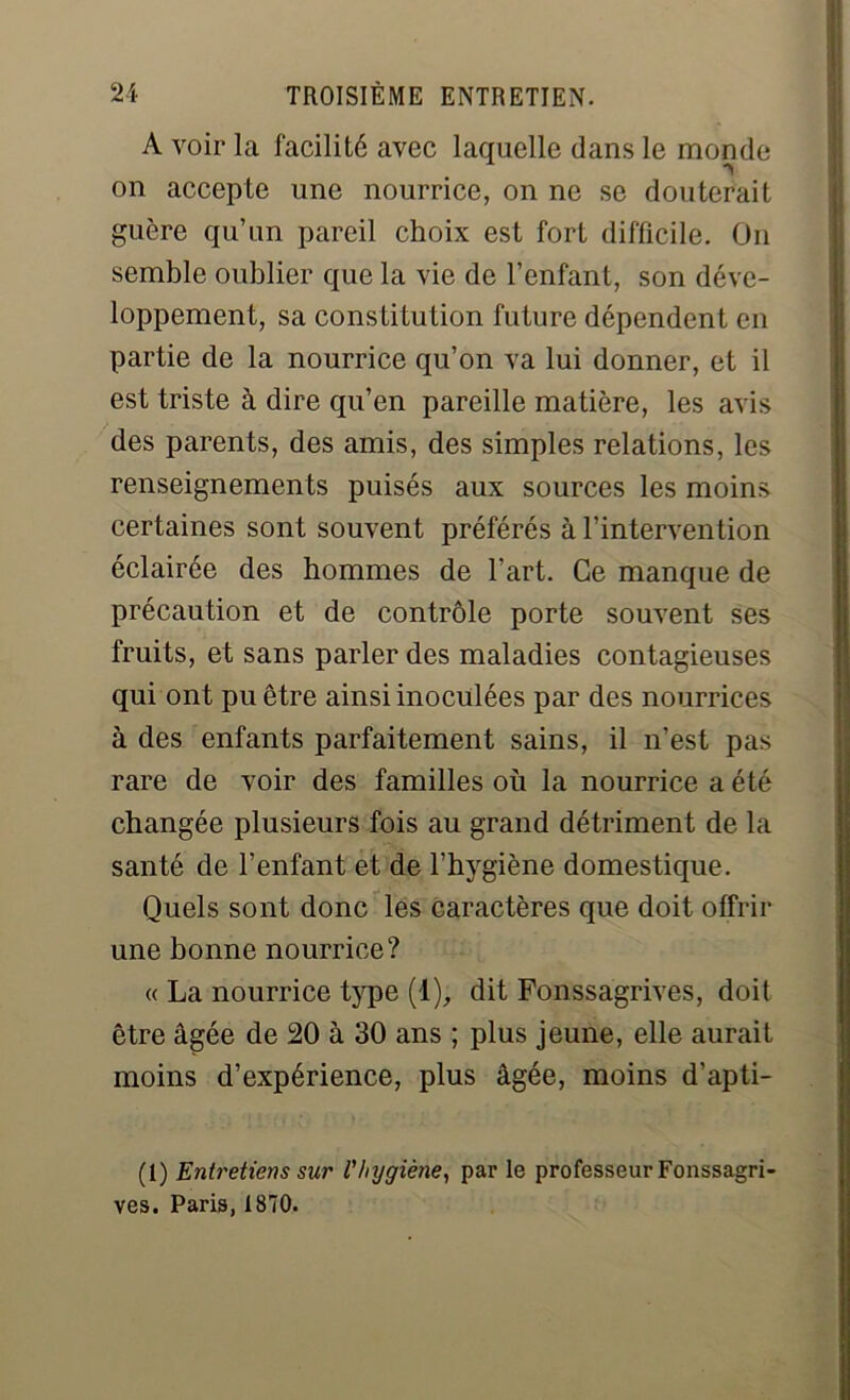 A voir la facilité avec laquelle dans le monde on accepte une nourrice, on ne se douterait guère qu’un pareil choix est fort difficile. On semble oublier que la vie de l’enfant, son déve- loppement, sa constitution future dépendent en partie de la nourrice qu’on va lui donner, et il est triste à dire qu’en pareille matière, les avis des parents, des amis, des simples relations, les renseignements puisés aux sources les moins certaines sont souvent préférés à l’intervention éclairée des hommes de l’art. Ce manque de précaution et de contrôle porte souvent ses fruits, et sans parler des maladies contagieuses qui ont pu être ainsi inoculées par des nourrices à des enfants parfaitement sains, il n’est pas rare de voir des familles où la nourrice a été changée plusieurs fois au grand détriment de la santé de l’enfant et de l’hygiène domestique. Quels sont donc les caractères que doit offrir une bonne nourrice? « La nourrice type (1), dit Fonssagrives, doit être âgée de 20 à 30 ans ; plus jeune, elle aurait moins d’expérience, plus âgée, moins d’apti- (1) Entretiens sur l'hygiène, par le professeur Fonssagri- ves. Paris, 1870.