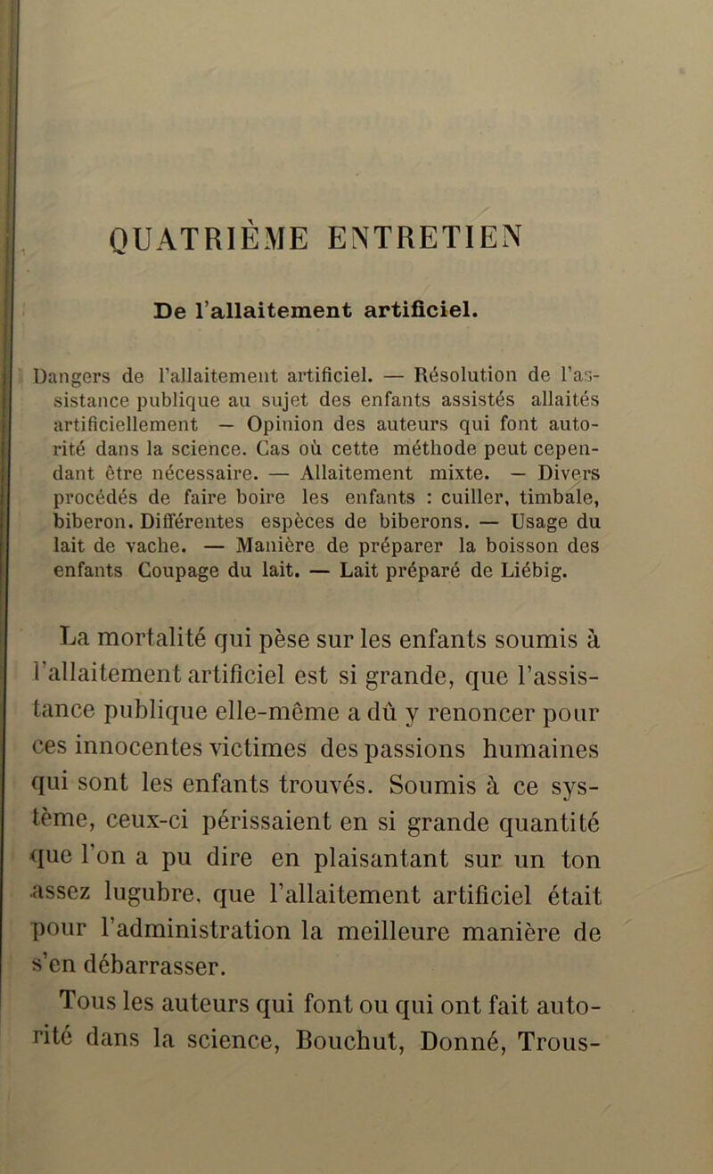 De l’allaitement artificiel. Dangers de l’allaitement artificiel. — Résolution de l’as- sistance publique au sujet des enfants assistés allaités artificiellement — Opinion des auteurs qui font auto- rité dans la science. Cas où cette méthode peut cepen- dant être nécessaire. — Allaitement mixte. — Divers procédés de faire boire les enfants : cuiller, timbale, biberon. Différentes espèces de biberons. — Usage du lait de vache. — Manière de préparer la boisson des enfants Coupage du lait. — Lait préparé de Liébig. La mortalité qui pèse sur les enfants soumis à Vallaitement artificiel est si grande, que l’assis- tance publique elle-même a dû y renoncer pour ces innocentes victimes des passions humaines qui sont les enfants trouvés. Soumis à ce sys- tème, ceux-ci périssaient en si grande quantité que l’on a pu dire en plaisantant sur un ton .assez lugubre, que l’allaitement artificiel était pour l’administration la meilleure manière de s’en débarrasser. Tous les auteurs qui font ou qui ont fait auto- rité dans la science, Bouchut, Donné, Trous-