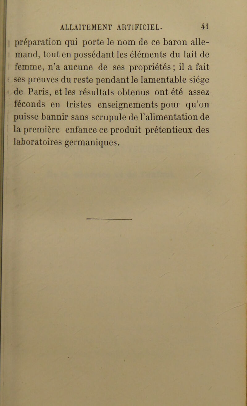 préparation qui porte le nom de ce baron alle- mand, tout en possédant les éléments du lait de femme, n’a aucune de ses propriétés ; il a fait ses preuves du reste pendant le lamentable siège de Paris, et les résultats obtenus ont été assez féconds en tristes enseignements pour qu’on puisse bannir sans scrupule de l’alimentation de la première enfance ce produit prétentieux des laboratoires germaniques.