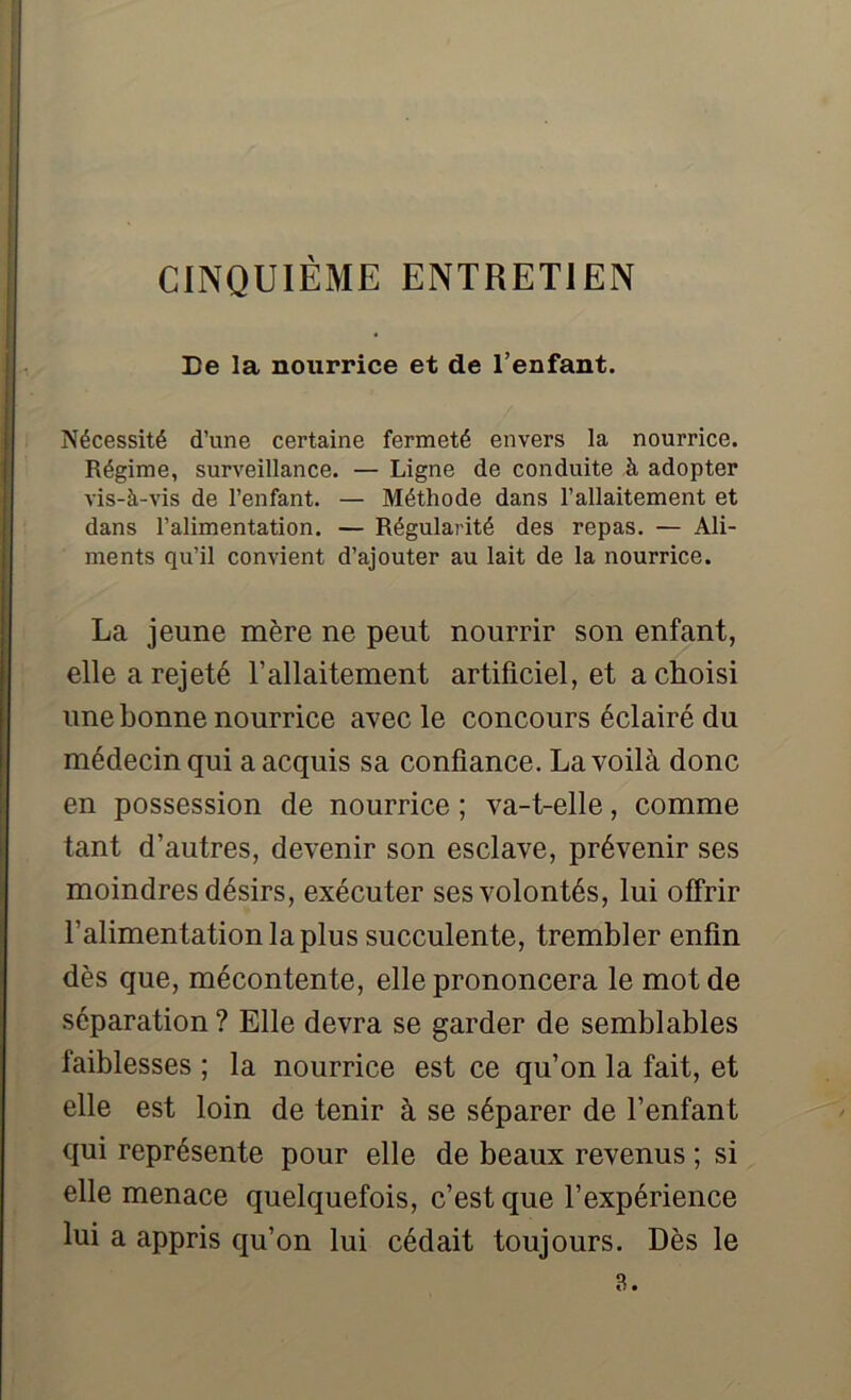 De la nourrice et de l’enfant. Nécessité d’une certaine fermeté envers la nourrice. Régime, surveillance. — Ligne de conduite à adopter vis-à-vis de l’enfant. — Méthode dans l’allaitement et dans l’alimentation. — Régularité des repas. — Ali- ments qu’il convient d’ajouter au lait de la nourrice. La jeune mère ne peut nourrir son enfant, elle a rejeté l’allaitement artificiel, et a choisi une bonne nourrice avec le concours éclairé du médecin qui a acquis sa confiance. La voilà donc en possession de nourrice ; va-t-elle, comme tant d’autres, devenir son esclave, prévenir ses moindres désirs, exécuter ses volontés, lui offrir l’alimentation la plus succulente, trembler enfin dès que, mécontente, elle prononcera le mot de séparation ? Elle devra se garder de semblables faiblesses ; la nourrice est ce qu’on la fait, et elle est loin de tenir à se séparer de l’enfant qui représente pour elle de beaux revenus ; si elle menace quelquefois, c’est que l’expérience lui a appris qu’on lui cédait toujours. Dès le