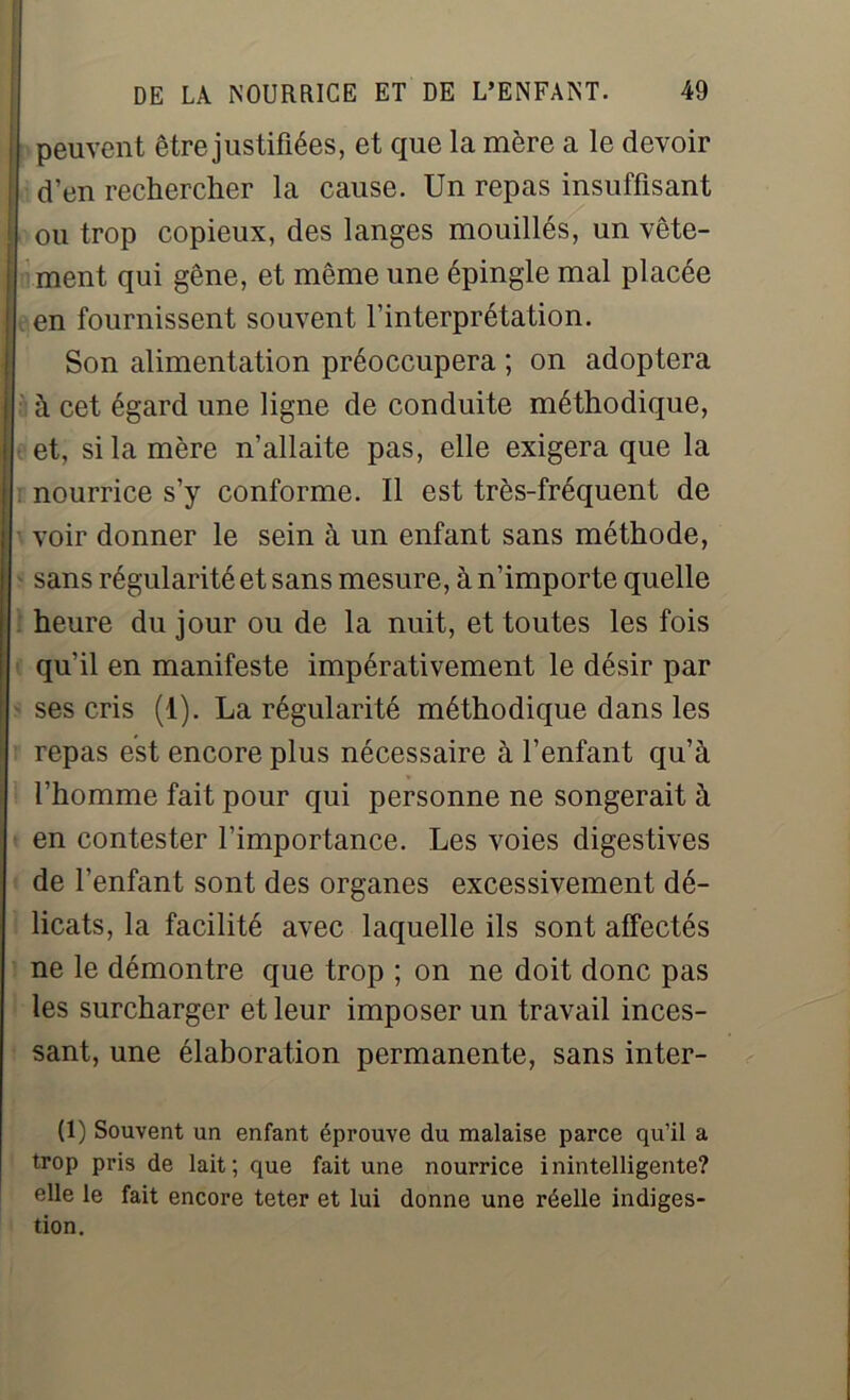 peuvent être justifiées, et que la mère a le devoir d’en rechercher la cause. Un repas insuffisant ou trop copieux, des langes mouillés, un vête- ment qui gêne, et même une épingle mal placée en fournissent souvent l’interprétation. Son alimentation préoccupera ; on adoptera à cet égard une ligne de conduite méthodique, et, si la mère n’allaite pas, elle exigera que la nourrice s’y conforme. Il est très-fréquent de voir donner le sein à un enfant sans méthode, sans régularité et sans mesure, à n’importe quelle heure du jour ou de la nuit, et toutes les fois qu’il en manifeste impérativement le désir par ses cris (1). La régularité méthodique dans les repas est encore plus nécessaire à l’enfant qu’à l’homme fait pour qui personne ne songerait à en contester l’importance. Les voies digestives de l’enfant sont des organes excessivement dé- licats, la facilité avec laquelle ils sont affectés ne le démontre que trop ; on ne doit donc pas les surcharger et leur imposer un travail inces- sant, une élaboration permanente, sans inter- (1) Souvent un enfant éprouve du malaise parce qu’il a trop pris de lait; que fait une nourrice inintelligente? elle le fait encore teter et lui donne une réelle indiges-