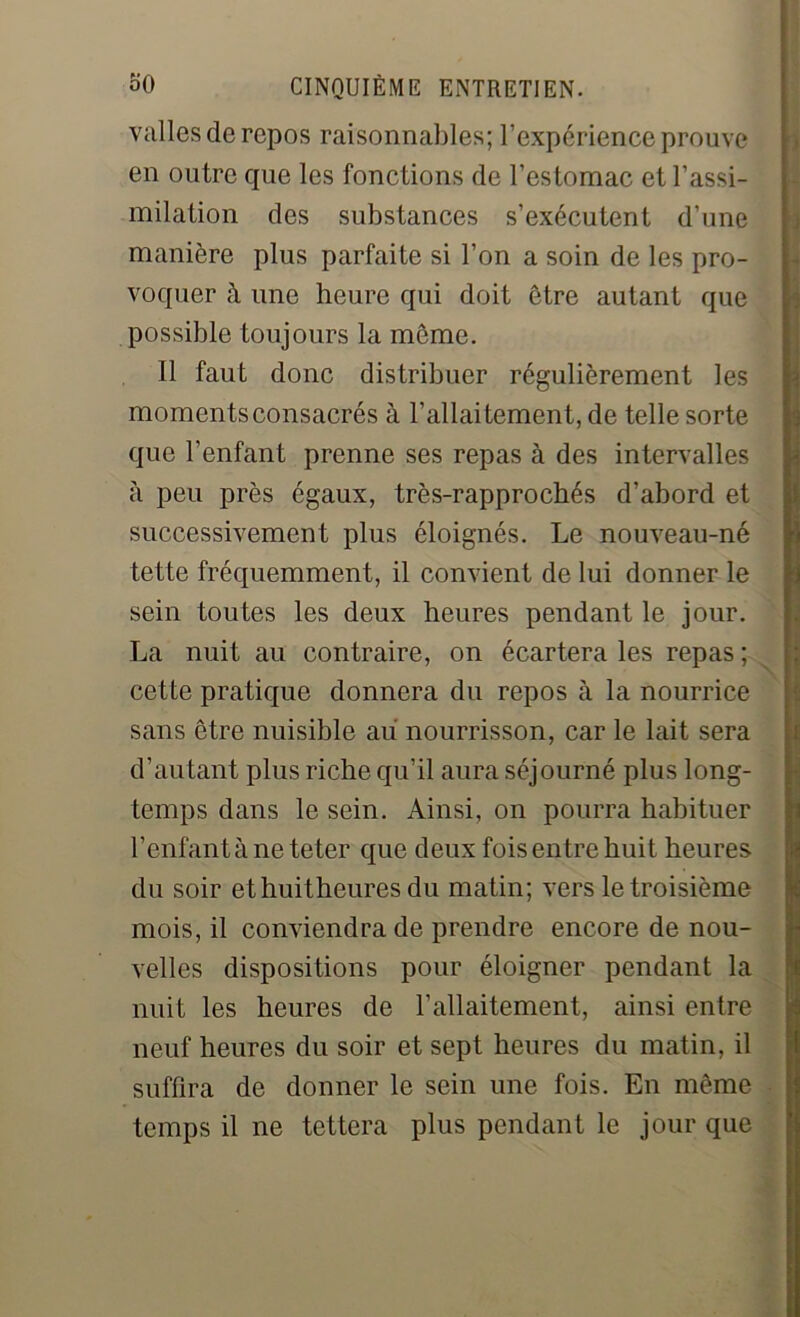 valles de repos raisonnables; l’expérience prouve en outre que les fonctions de l’estomac et l’assi- milation des substances s’exécutent d’une manière plus parfaite si l’on a soin de les pro- voquer à une heure qui doit être autant que possible toujours la même. Il faut donc distribuer régulièrement les moments consacrés à l’allaitement, de telle sorte que l’enfant prenne ses repas à des intervalles à peu près égaux, très-rapprochés d’abord et successivement plus éloignés. Le nouveau-né tette fréquemment, il convient de lui donner le sein toutes les deux heures pendant le jour. La nuit au contraire, on écartera les repas ; cette pratique donnera du repos à la nourrice sans être nuisible au nourrisson, car le lait sera d’autant plus riche qu’il aura séjourné plus long- temps dans le sein. Ainsi, on pourra habituer l’enfant à ne teter que deux fois entre huit heures du soir ethuitheures du matin; vers le troisième mois, il conviendra de prendre encore de nou- velles dispositions pour éloigner pendant la nuit les heures de l’allaitement, ainsi entre neuf heures du soir et sept heures du matin, il suffira de donner le sein une fois. En même temps il ne tettera plus pendant le jour que
