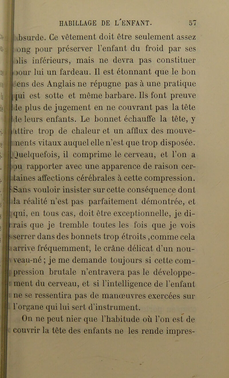 bsurde. Ce vêtement doit être seulement assez ong pour préserver l’enfant du froid par ses dis inférieurs, mais ne devra pas constituer )Our lui un fardeau. Il est étonnant que le bon ens des Anglais ne répugne pas à une pratique [ui est sotte et même barbare. Ils font preuve le plus de jugement en ne couvrant pas la tête le leurs enfants. Le bonnet échauffe la tête, y ittire trop de chaleur et un afflux des mouve- nents vitaux auquel elle n’est que trop disposée, luelquefois, il comprime le cerveau, et l’on a pu rapporter avec une apparence de raison cer- taines affections cérébrales à cette compression. Sans vouloir insister sur cette conséquence dont la réalité n’est pas parfaitement démontrée, et | qui, en tous cas, doit être exceptionnelle, je di- rais que je tremble toutes les fois que je vois serrer dans des bonnets trop étroits , comme cela arrive fréquemment, le crâne délicat d’un nou- veau-né ; je me demande toujours si cette com- ; pression brutale n’entravera pas le développe- : ment du cerveau, et si l’intelligence de l’enfant ne se ressentira pas de manœuvres exercées sur l'organe qui lui sert d’instrument. On ne peut nier que l’habitude où l’on est de couvrir la tête des enfants ne les rende impres-