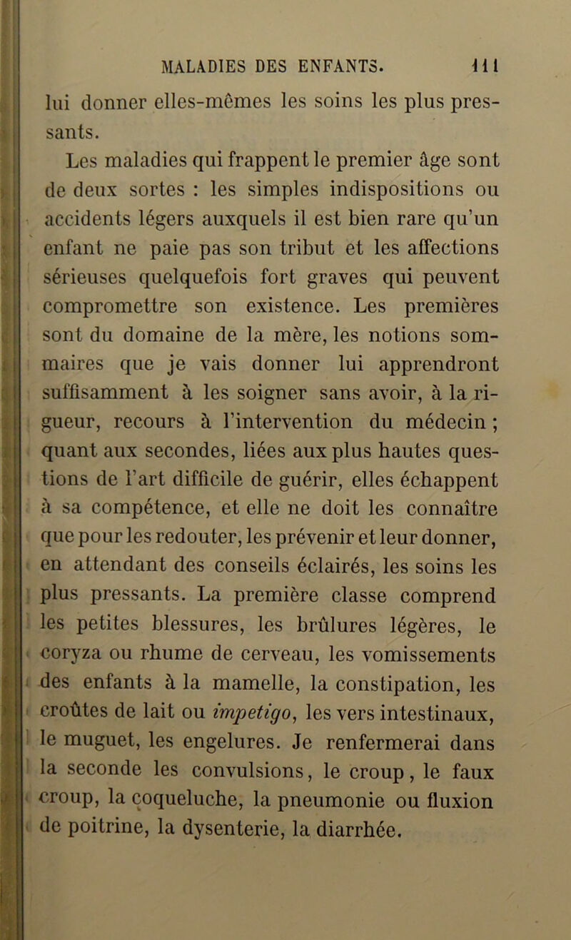 lui donner elles-mêmes les soins les plus pres- sants. Les maladies qui frappent le premier âge sont de deux sortes : les simples indispositions ou accidents légers auxquels il est bien rare qu’un enfant ne paie pas son tribut et les affections sérieuses quelquefois fort graves qui peuvent compromettre son existence. Les premières sont du domaine de la mère, les notions som- maires que je vais donner lui apprendront suffisamment à les soigner sans avoir, à la ri- gueur, recours à l’intervention du médecin ; quant aux secondes, liées aux plus hautes ques- tions de l’art difficile de guérir, elles échappent à sa compétence, et elle ne doit les connaître que pour les redouter, les prévenir et leur donner, en attendant des conseils éclairés, les soins les plus pressants. La première classe comprend les petites blessures, les brûlures légères, le coryza ou rhume de cerveau, les vomissements des enfants à la mamelle, la constipation, les croûtes de lait ou impétigo, les vers intestinaux, le muguet, les engelures. Je renfermerai dans la seconde les convulsions, le croup, le faux croup, la coqueluche, la pneumonie ou fluxion de poitrine, la dysenterie, la diarrhée.