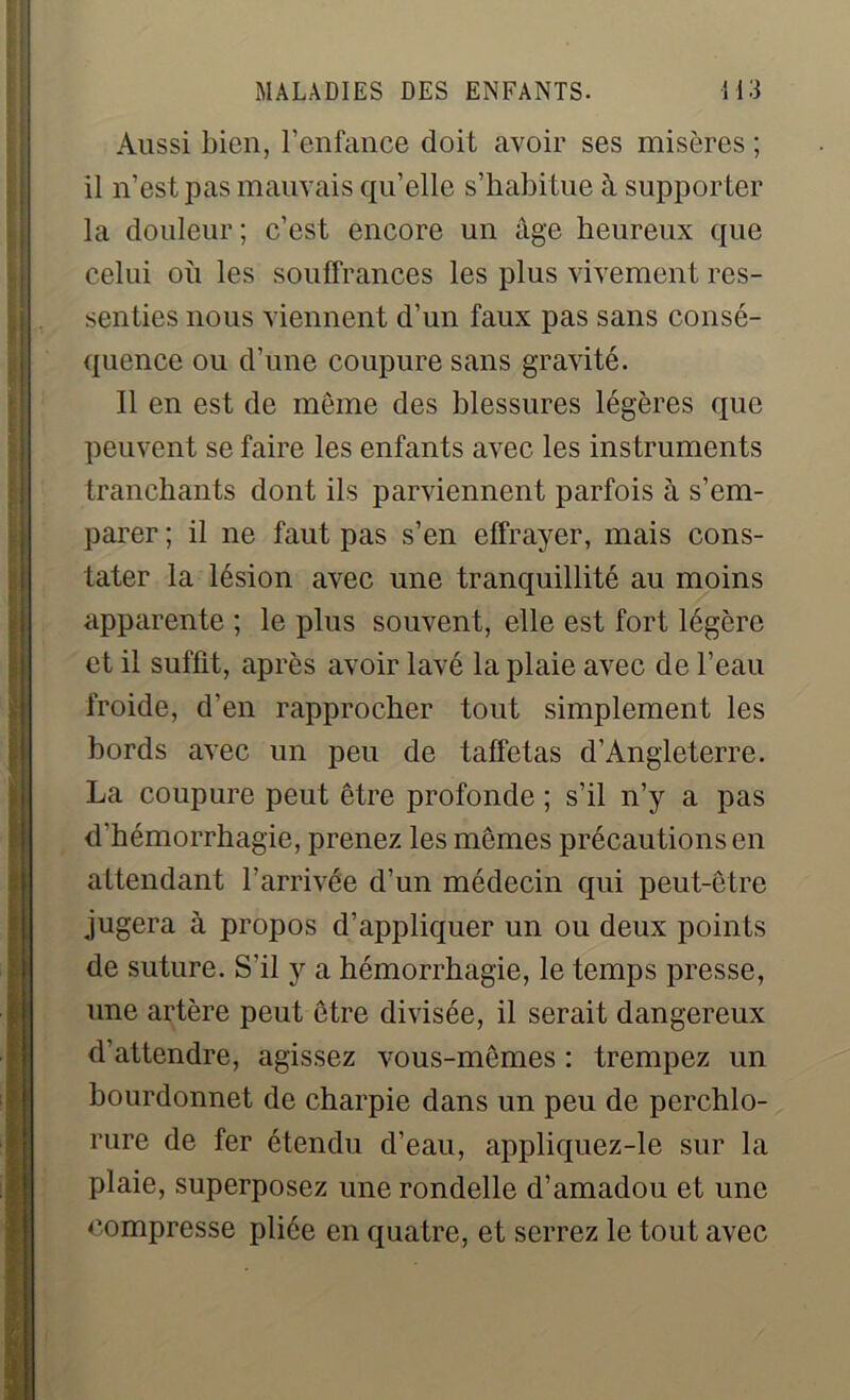 Aussi bien, l'enfance doit avoir ses misères ; il n’est pas mauvais qu’elle s’habitue à supporter la douleur ; c’est encore un âge heureux que celui où les souffrances les plus vivement res- senties nous viennent d’un faux pas sans consé- quence ou d’une coupure sans gravité. Il en est de meme des blessures légères que peuvent se faire les enfants avec les instruments tranchants dont ils parviennent parfois à s’em- parer ; il ne faut pas s’en effrayer, mais cons- tater la lésion avec une tranquillité au moins apparente ; le plus souvent, elle est fort légère et il suffit, après avoir lavé la plaie avec de l’eau froide, d’en rapprocher tout simplement les bords avec un peu de taffetas d’Angleterre. La coupure peut être profonde ; s’il n’y a pas d'hémorrhagie, prenez les mêmes précautions en attendant l’arrivée d’un médecin qui peut-être jugera à propos d’appliquer un ou deux points de suture. S'il y a hémorrhagie, le temps presse, une artère peut être divisée, il serait dangereux d’attendre, agissez vous-mêmes : trempez un bourdonnet de charpie dans un peu de perchlo- rure de fer étendu d’eau, appliquez-le sur la plaie, superposez une rondelle d’amadou et une compresse pliée en quatre, et serrez le tout avec