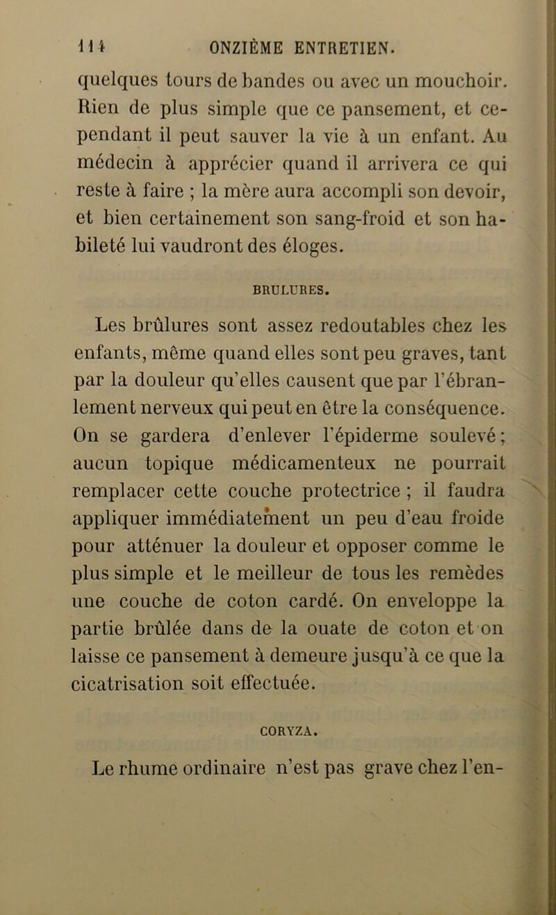 quelques tours de bandes ou avec un mouchoir. Rien de plus simple que ce pansement, et ce- pendant il peut sauver la vie à un enfant. Au médecin à apprécier quand il arrivera ce qui reste à faire ; la mère aura accompli son devoir, et bien certainement son sang-froid et son ha- bileté lui vaudront des éloges. BRULURES. Les brûlures sont assez redoutables chez les enfants, même quand elles sont peu graves, tant par la douleur qu elles causent que par l'ébran- lement nerveux qui peut en être la conséquence. On se gardera d’enlever l’épiderme soulevé ; aucun topique médicamenteux ne pourrait remplacer cette couche protectrice ; il faudra appliquer immédiatement un peu d’eau froide pour atténuer la douleur et opposer comme le plus simple et le meilleur de tous les remèdes une couche de coton cardé. On enveloppe la partie brûlée dans de la ouate de coton et on laisse ce pansement à demeure jusqu’à ce que la cicatrisation soit effectuée. CORYZA. Le rhume ordinaire n’est pas grave chez l’en-