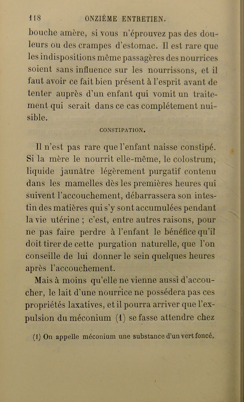 bouche amère, si vous n’éprouvez pas des dou- leurs ou des crampes d’estomac. Il est rare que les indispositions môme passagères des nourrices soient sans influence sur les nourrissons, et il faut avoir ce fait bien présent à l’esprit avant de tenter auprès d’un enfant qui vomit un traite- ment qui serait dans ce cas complètement nui- sible. CONSTIPATION. Il n’est pas rare que l’enfant naisse constipé. Si la mère le nourrit elle-même, le colostrum, liquide jaunâtre légèrement purgatif contenu dans les mamelles dès les premières heures qui suivent l’accouchement, débarrassera son intes- tin des matières qui s’y sont accumulées pendant la vie utérine ; c’est, entre autres raisons, pour 11e pas faire perdre à l’enfant le bénéfice qu’il doit tirer de cette purgation naturelle, que l’on conseille de lui donner le sein quelques heures après l’accouchement. Mais à moins qu’elle ne vienne aussi d’accou- cher, le lait d’une nourrice ne possédera pas ces propriétés laxatives, et il pourra arriver que l’ex- pulsion du méconium (1) se fasse attendre chez (I) On appelle méconium une substance d’un vert foncé,