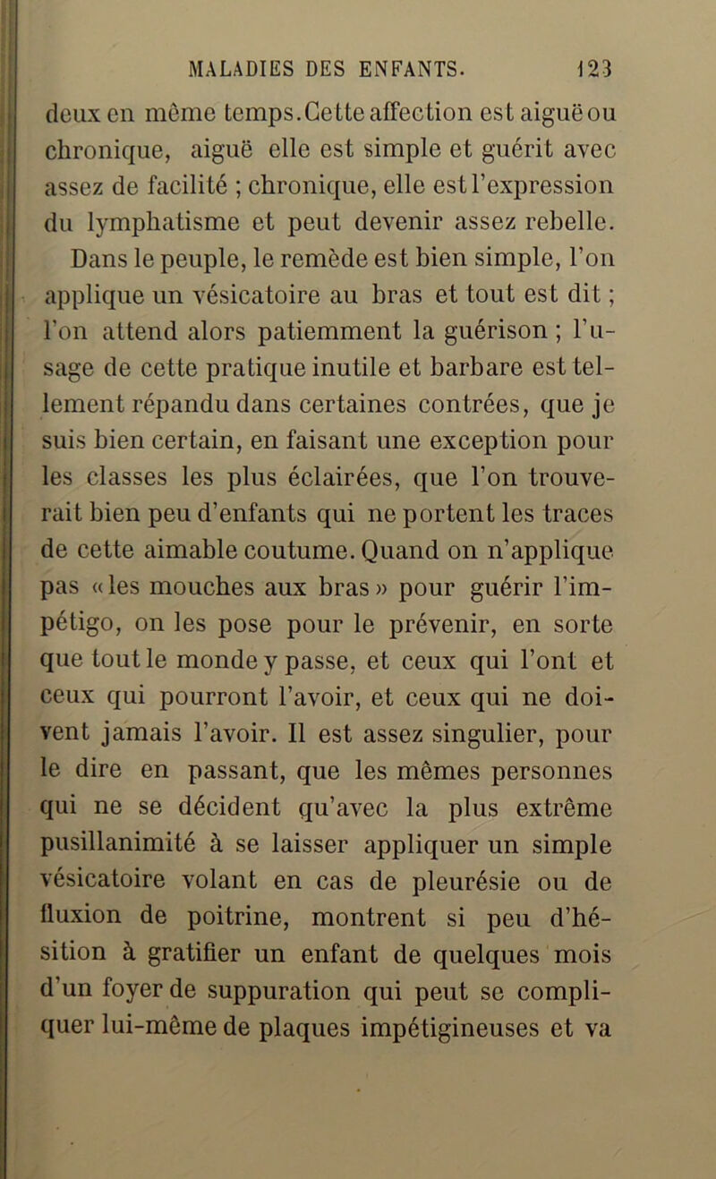 deux en même temps.Cette affection estaiguëou chronique, aiguë elle est simple et guérit avec assez de facilité ; chronique, elle est l’expression du lymphatisme et peut devenir assez rebelle. Dans le peuple, le remède est bien simple, l’on applique un vésicatoire au bras et tout est dit ; l’on attend alors patiemment la guérison; l’u- sage de cette pratique inutile et barbare est tel- lement répandu dans certaines contrées, que je suis bien certain, en faisant une exception pour les classes les plus éclairées, que l’on trouve- rait bien peu d’enfants qui ne portent les traces de cette aimable coutume. Quand on n’applique pas « les mouches aux bras » pour guérir l’im- pétigo, on les pose pour le prévenir, en sorte que tout le monde y passe, et ceux qui l’ont et ceux qui pourront l’avoir, et ceux qui ne doi- vent jamais l’avoir. Il est assez singulier, pour le dire en passant, que les mêmes personnes qui ne se décident qu’avec la plus extrême pusillanimité à se laisser appliquer un simple vésicatoire volant en cas de pleurésie ou de fluxion de poitrine, montrent si peu d’hé- sition à gratifier un enfant de quelques mois d’un foyer de suppuration qui peut se compli- quer lui-même de plaques impétigineuses et va