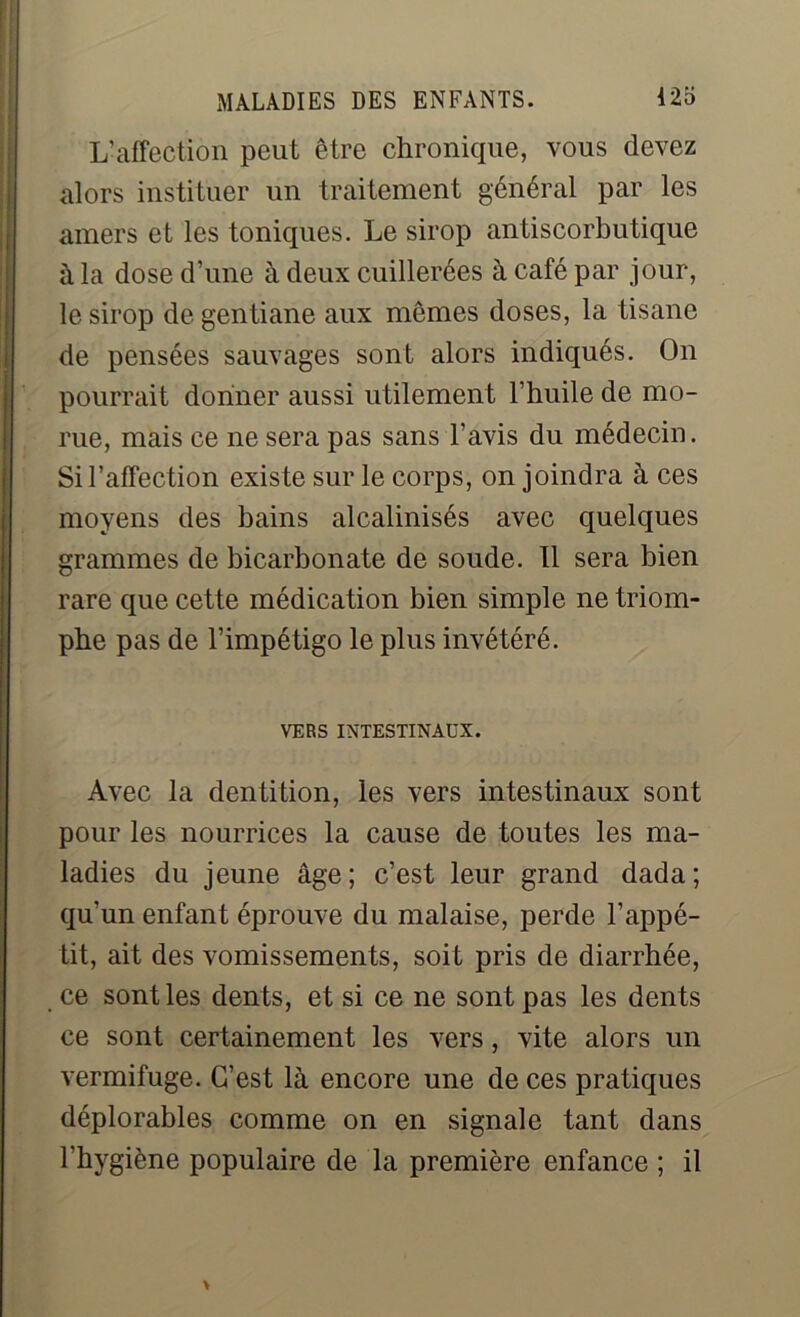 L'affection peut être chronique, vous devez alors instituer un traitement général par les amers et les toniques. Le sirop antiscorbutique à la dose d’une à deux cuillerées à café par jour, le sirop de gentiane aux mêmes doses, la tisane de pensées sauvages sont alors indiqués. On pourrait donner aussi utilement l’huile de mo- rue, mais ce ne sera pas sans l’avis du médecin. Si l’affection existe sur le corps, on joindra à ces moyens des bains alcalinisés avec quelques grammes de bicarbonate de soude. Il sera bien rare que cette médication bien simple ne triom- phe pas de l’impétigo le plus invétéré. VERS INTESTINAUX. Avec la dentition, les vers intestinaux sont pour les nourrices la cause de toutes les ma- ladies du jeune âge; c’est leur grand dada; qu'un enfant éprouve du malaise, perde l’appé- tit, ait des vomissements, soit pris de diarrhée, ce sont les dents, et si ce ne sont pas les dents ce sont certainement les vers, vite alors un vermifuge. C’est là encore une de ces pratiques déplorables comme on en signale tant dans l’hygiène populaire de la première enfance ; il