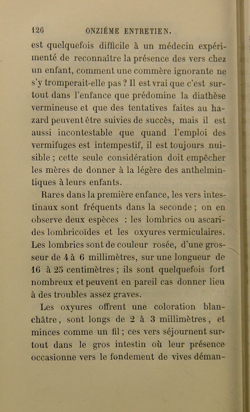 est quelquefois difficile à un médecin expéri- menté de reconnaître la présence des vers chez un enfant, comment une commère ignorante ne s’y tromperait-elle pas ? 11 est vrai que c’est sur- tout dans l’enfance que prédomine la diathèse vermineuse et que des tentatives faites au ha- zard peuvent être suivies de succès, mais il est aussi incontestable que quand l’emploi des vermifuges est intempestif, il est toujours nui- sible ; cette seule considération doit empêcher les mères de donner à la légère des anthelmin- tiques à leurs enfants. Rares dans la première enfance, les vers intes- tinaux sont fréquents dans la seconde ; on en observe deux espèces : les lombrics ou ascari- des lombricoïdes et les oxyures vermiculaires. Les lombrics sont de couleur rosée, d’une gros- seur de 4 à 6 millimètres, sur une longueur de 16 à 25 centimètres ; ils sont quelquefois fort nombreux et peuvent en pareil cas donner lieu à des troubles assez graves. Les oxyures offrent une coloration blan- châtre , sont longs de 2 à 3 millimètres, et minces comme un fil ; ces vers séjournent sur- tout dans le gros intestin où leur présence occasionne vers le fondement de vives déman-