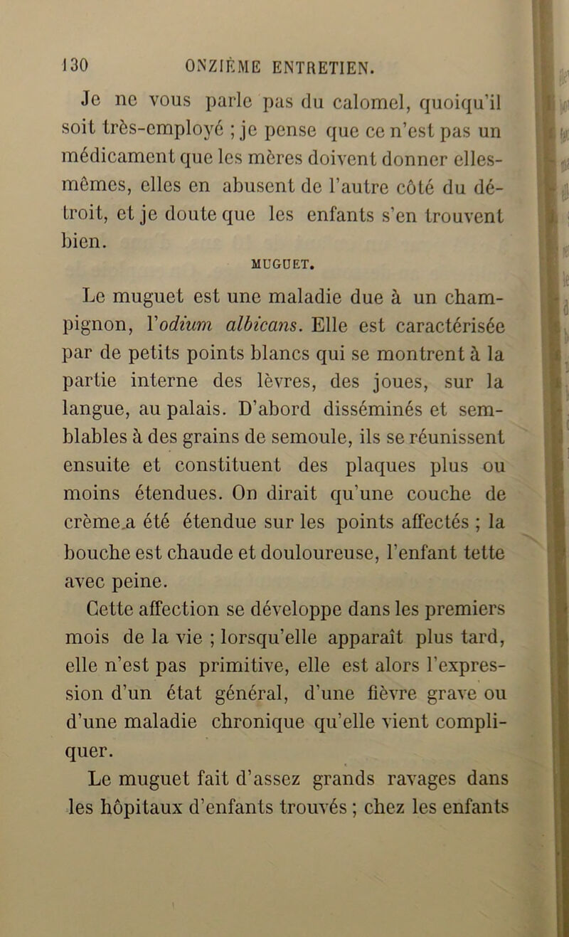 Je ne vous parle pas du calomel, quoiqu’il soit très-employé ; je pense que ce n’est pas un médicament que les mères doivent donner elles- mêmes, elles en abusent de l’autre côté du dé- troit, et je doute que les enfants s’en trouvent bien. MUGUET. Le muguet est une maladie due à un cham- pignon, Yodium albiccms. Elle est caractérisée par de petits points blancs qui se montrent à la partie interne des lèvres, des joues, sur la langue, au palais. D’abord disséminés et sem- blables à des grains de semoule, ils se réunissent ensuite et constituent des plaques plus ou moins étendues. On dirait qu’une couche de crème.a été étendue sur les points affectés ; la bouche est chaude et douloureuse, l’enfant tette avec peine. Cette affection se développe dans les premiers mois de la vie ; lorsqu’elle apparaît plus tard, elle n’est pas primitive, elle est alors l’expres- sion d’un état général, d’une fièvre grave ou d’une maladie chronique qu’elle vient compli- quer. Le muguet fait d’assez grands ravages dans les hôpitaux d’enfants trouvés ; chez les enfants