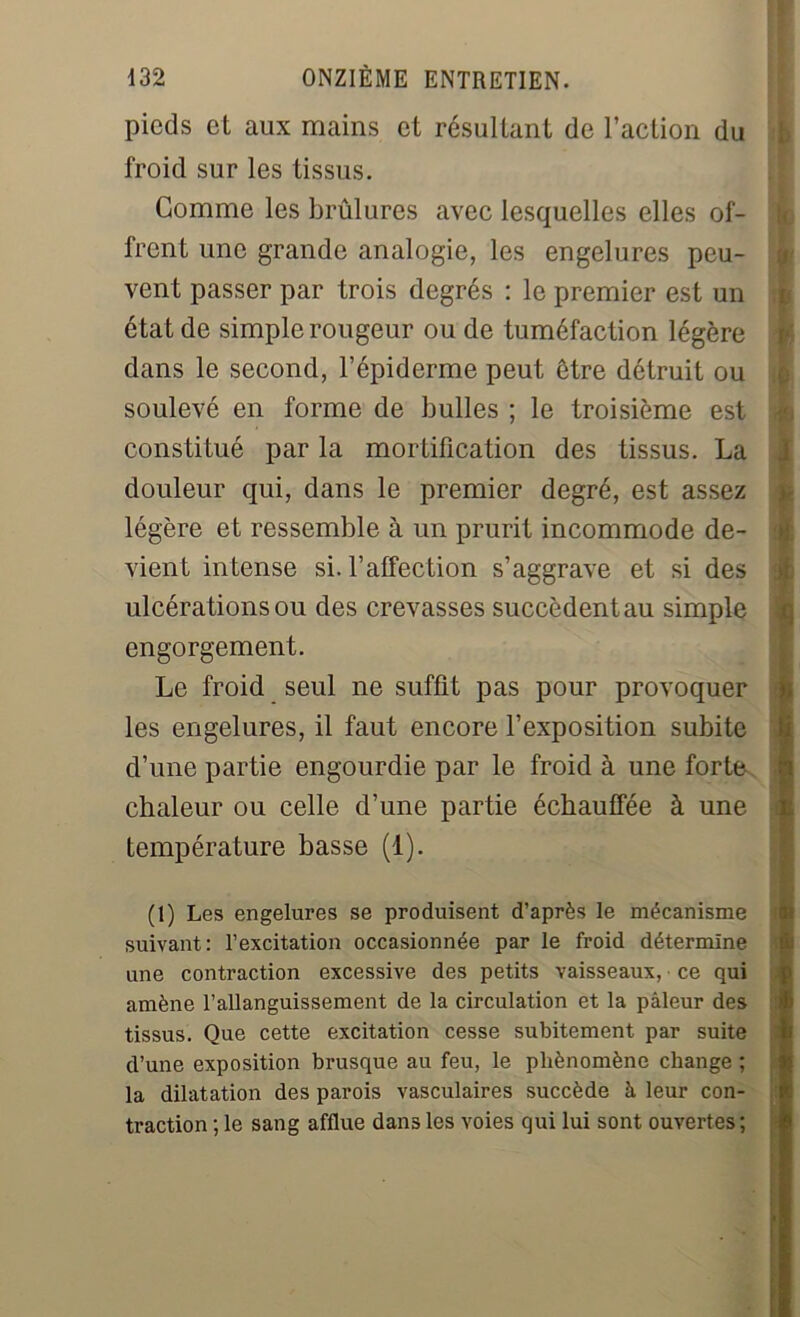 pieds et aux mains et résultant de l’action du froid sur les tissus. Comme les brûlures avec lesquelles elles of- frent une grande analogie, les engelures peu- vent passer par trois degrés : le premier est un état de simple rougeur ou de tuméfaction légère dans le second, l’épiderme peut être détruit ou soulevé en forme de bulles ; le troisième est constitué par la mortification des tissus. La douleur qui, dans le premier degré, est assez légère et ressemble à un prurit incommode de- vient intense si. l’affection s’aggrave et si des ulcérations ou des crevasses succèdent au simple engorgement. Le froid seul ne suffit pas pour provoquer les engelures, il faut encore l’exposition subite d’une partie engourdie par le froid à une forte chaleur ou celle d’une partie échauffée à une température basse (1). (1) Les engelures se produisent d’après le mécanisme suivant: l’excitation occasionnée par le froid détermine une contraction excessive des petits vaisseaux, ce qui amène l’allanguissement de la circulation et la pâleur des tissus. Que cette excitation cesse subitement par suite d’une exposition brusque au feu, le phénomène change ; la dilatation des parois vasculaires succède à leur con- traction ; le sang afflue dans les voies qui lui sont ouvertes;