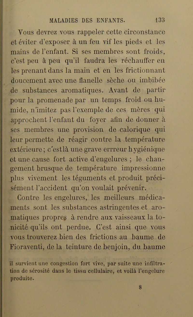 Vous devrez vous rappeler cette circonstance Iet éviter d’exposer à un feu vif les pieds et les mains de l’enfant. Si ses membres sont froids, c’est peu à. peu qu’il faudra les réchauffer en les prenant dans la main et en les frictionnant doucement avec une flanelle sèche ou imbibée de substances aromatiques. Avant de partir pour la promenade par un temps froid ou hu- mide, n'imitez pas l’exemple de ces mères qui approchent l’enfant du foyer afin de donner à ses membres une provision de calorique qui leur permette de réagir contre la température extérieure ; c'est là une grave errreur hygiénique et une cause fort active d’engelures ; le chan- gement brusque de température impressionne plus vivement les téguments et produit préci- sément l’accident qu’on voulait prévenir. Contre les engelures/ les meilleurs médica- ments sont les substances astringentes et aro- matiques propres à rendre aux vaisseaux la to- nicité qu’ils ont perdue. C’est ainsi que vous vous trouverez bien des frictions au baume de Fioraventi, de la teinture de benjoin, du baume il survient une congestion fort vive, par suite une infiltra- tion de sérosité dans le tissu cellulaire, et voilà l’engelure produite. 8