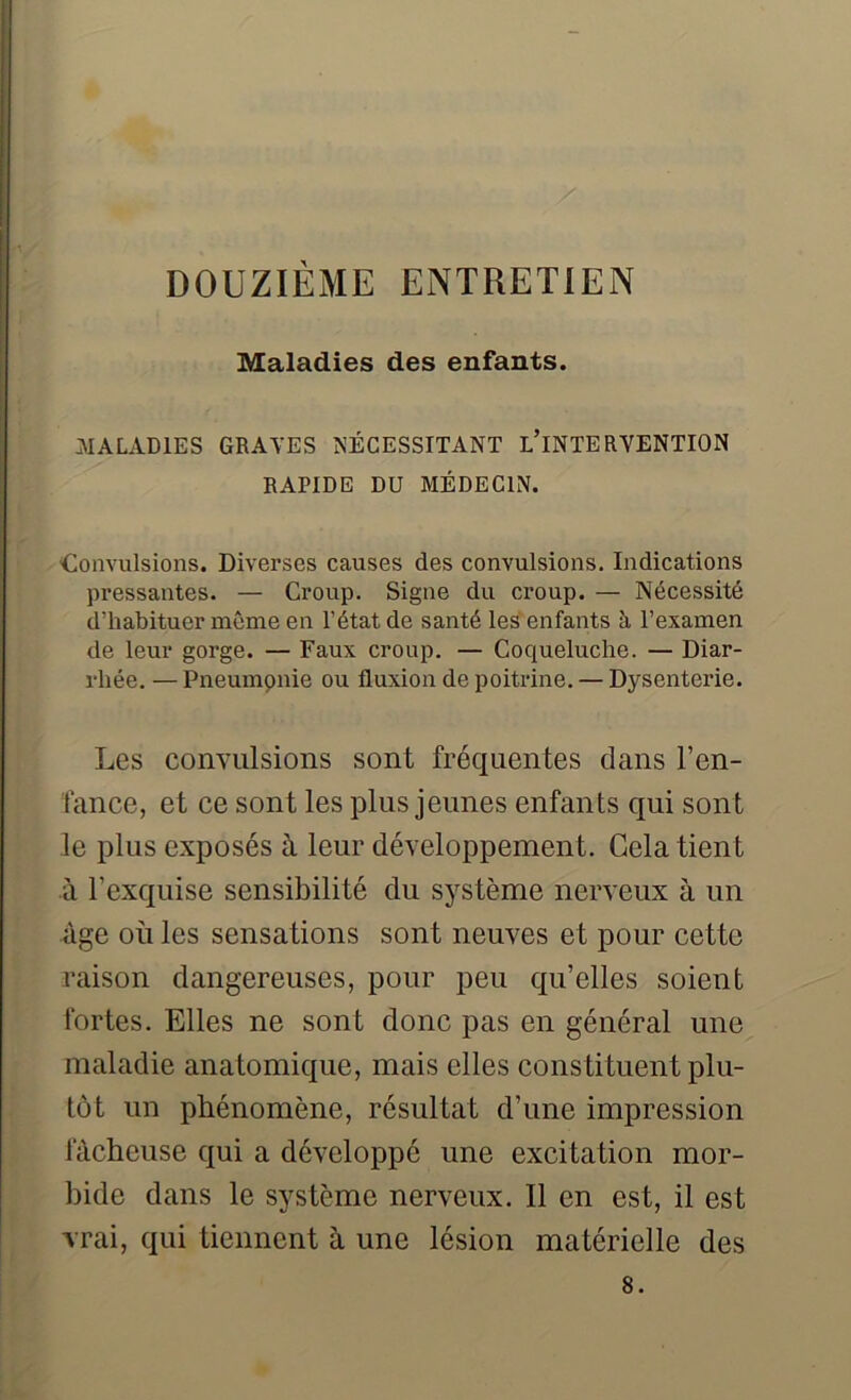 Maladies des enfants. MALADIES GRAVES NÉCESSITANT L’iNTERVENTION RAPIDE DU MÉDECIN. Convulsions. Diverses causes des convulsions. Indications pressantes. — Croup. Signe du croup. — Nécessité d'habituer même en l’état de santé les enfants à l’examen de leur gorge. — Faux croup. — Coqueluche. — Diar- rhée. — Pneumpnie ou fluxion de poitrine. — Dysenterie. Les convulsions sont fréquentes dans l’en- fance, et ce sont les plus jeunes enfants qui sont le plus exposés à leur développement. Gela tient à l’exquise sensibilité du système nerveux à un âge où les sensations sont neuves et pour cette raison dangereuses, pour peu qu’elles soient fortes. Elles ne sont donc pas en général une maladie anatomique, mais elles cons tituent plu- tôt un phénomène, résultat d’une impression fâcheuse qui a développé une excitation mor- bide dans le système nerveux. Il en est, il est vrai, qui tiennent à une lésion matérielle des 8.