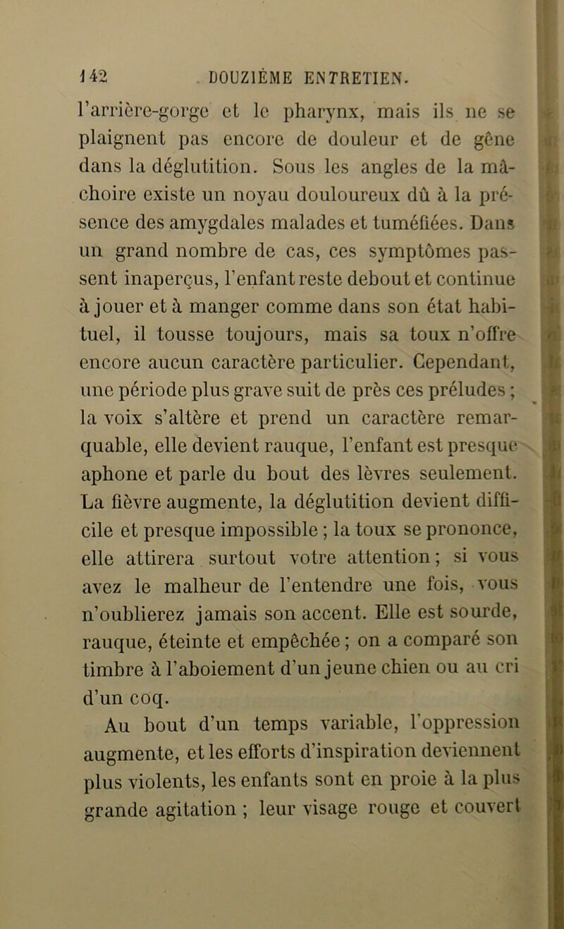 l’arrière-gorge et le pharynx, mais ils ne se plaignent pas encore de douleur et de gène dans la déglutition. Sous les angles de la mâ- choire existe un noyau douloureux dû à la pré- sence des amygdales malades et tuméfiées. Dans un grand nombre de cas, ces symptômes pas- sent inaperçus, l’enfant reste debout et continue à jouer et à manger comme dans son état habi- tuel, il tousse toujours, mais sa toux n’offre encore aucun caractère particulier. Cependant, une période plus grave suit de près ces préludes ; la voix s’altère et prend un caractère remar- quable, elle devient rauque, l’enfant est presque aphone et parle du bout des lèvres seulement. La fièvre augmente, la déglutition devient diffi- cile et presque impossible ; la toux se prononce, elle attirera surtout votre attention ; si vous avez le malheur de l’entendre une fois, vous n’oublierez jamais son accent. Elle est sourde, rauque, éteinte et empêchée ; on a comparé son timbre à l’aboiement d’un jeune chien ou au cri d’un coq. Au bout d’un temps variable, l'oppression augmente, et les efforts d’inspiration deviennent plus violents, les enfants sont en proie à la plus grande agitation ; leur visage rouge et couvert