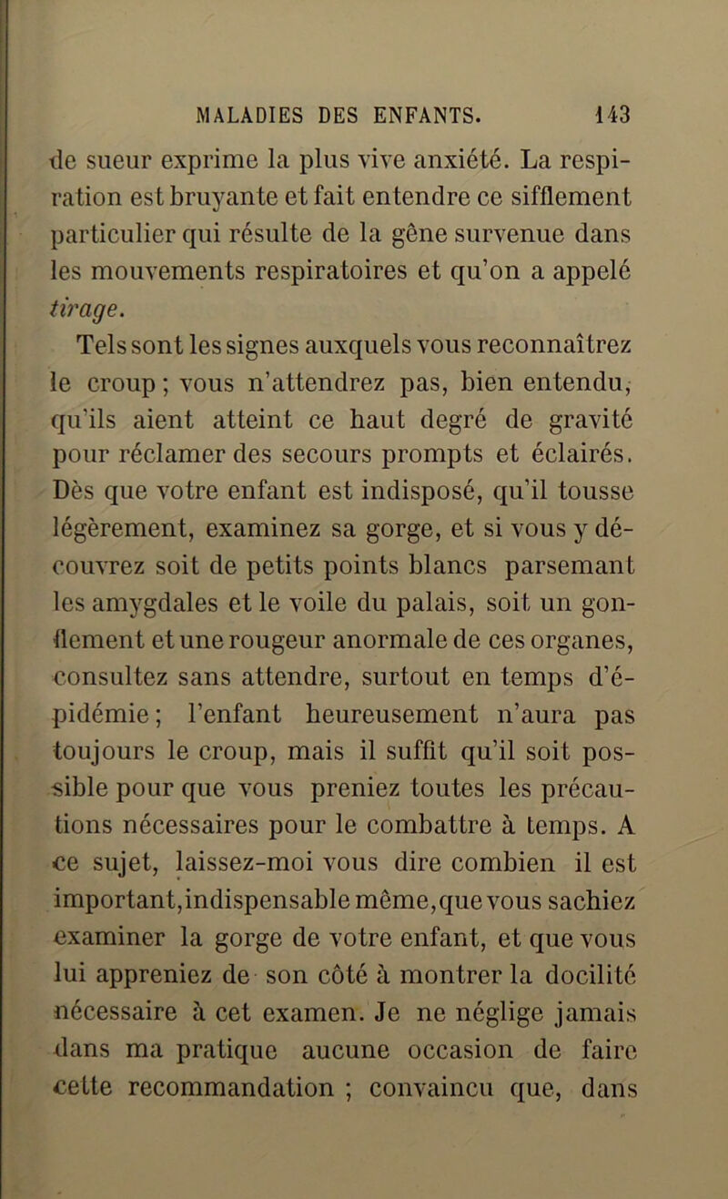 de sueur exprime la plus vive anxiété. La respi- ration est bruyante et fait entendre ce sifflement particulier qui résulte de la gêne survenue dans les mouvements respiratoires et qu’on a appelé tirage. Tels sont les signes auxquels vous reconnaîtrez le croup ; vous n’attendrez pas, bien entendu, qu'ils aient atteint ce haut degré de gravité pour réclamer des secours prompts et éclairés. Dès que votre enfant est indisposé, qu’il tousse légèrement, examinez sa gorge, et si vous y dé- couvrez soit de petits points blancs parsemant les amygdales et le voile du palais, soit un gon- flement et une rougeur anormale de ces organes, consultez sans attendre, surtout en temps d’é- pidémie ; l’enfant heureusement n’aura pas toujours le croup, mais il suffit qu’il soit pos- sible pour que vous preniez toutes les précau- tions nécessaires pour le combattre à temps. A ce sujet, laissez-moi vous dire combien il est important,indispensable même, que vous sachiez examiner la gorge de votre enfant, et que vous lui appreniez de son côté à montrer la docilité nécessaire à cet examen. Je ne néglige jamais dans ma pratique aucune occasion de faire cette recommandation ; convaincu que, dans