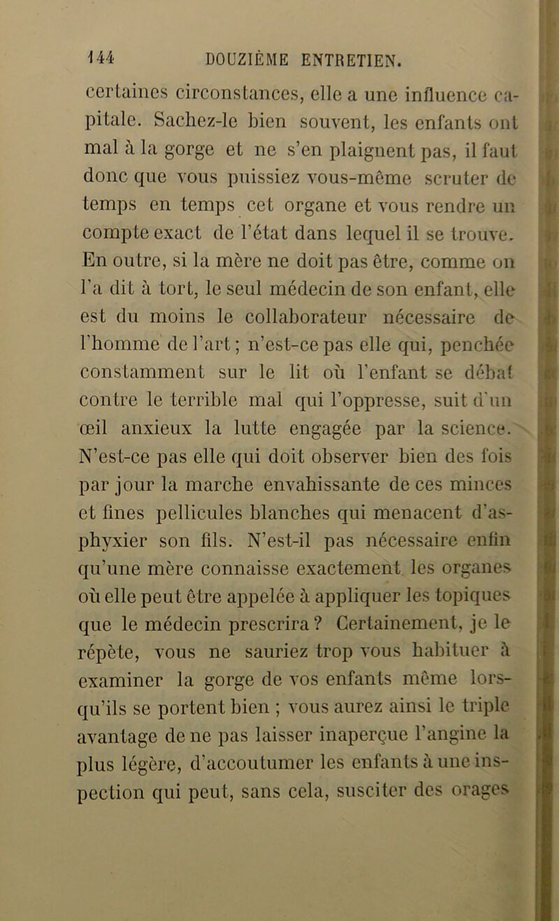 certaines circonstances, elle a une influence ca- pitale. Sachez-lc bien souvent, les enfants ont mal à la gorge et ne s’en plaignent pas, il faut donc que vous puissiez vous-même scruter de temps en temps cet organe et vous rendre un compte exact de l’état dans lequel il se trouve. En outre, si la mère ne doit pas être, comme on l’a dit à tort, le seul médecin de son enfant, elle est du moins le collaborateur nécessaire de l'homme de l’art ; n’est-ce pas elle qui, penchée constamment sur le lit où l’enfant se débat contre le terrible mal qui l’oppresse, suit d'un œil anxieux la lutte engagée par la science. N’est-ce pas elle qui doit observer bien des fois par jour la marche envahissante de ces minces et fines pellicules blanches qui menacent d'as- phvxier son fils. N’est-il pas nécessaire enfin qu’une mère connaisse exactement les organes où elle peut être appelée à appliquer les topiques que le médecin prescrira? Certainement, je le répète, vous ne sauriez trop vous habituer examiner la gorge de vos enfants même lors- qu’ils se portent bien ; vous aurez ainsi le triple avantage de ne pas laisser inaperçue l’angine la plus légère, d’accoutumer les enfants à une ins- pection qui peut, sans cela, susciter des orages M——
