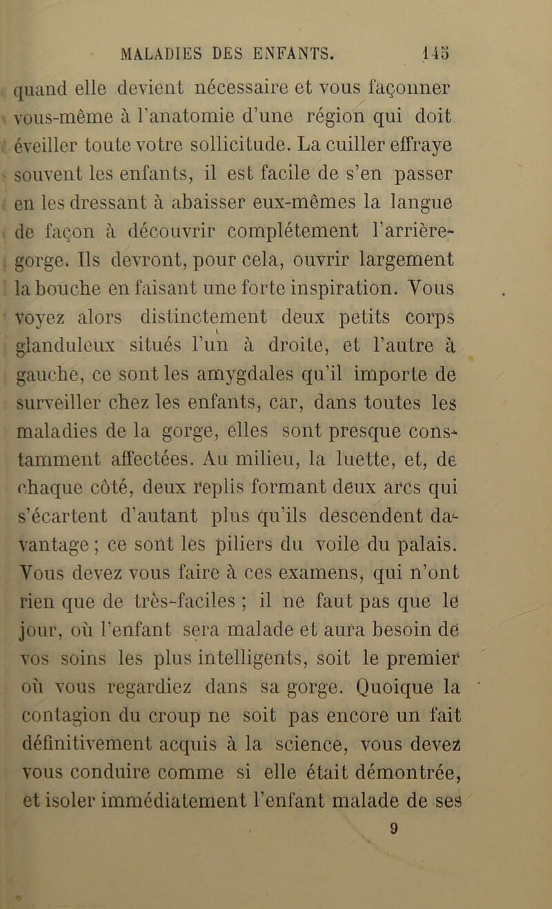 quand elle devient nécessaire et vous façonner vous-même à l’anatomie d’une région qui doit éveiller toute votre sollicitude. La cuiller effraye souvent les enfants, il est facile de s’en passer en les dressant à abaisser eux-mêmes la langue de façon à découvrir complètement l’arrière- gorge. Ils devront, pour cela, ouvrir largement la bouche en faisant une forte inspiration. Vous voyez alors distinctement deux petits corps glanduleux situés l’un à droite, et l’autre à gauche, ce sont les amygdales qu’il importe de surveiller chez les enfants, car, dans toutes les maladies de la gorge, elles sont presque cons- tamment affectées. Au milieu, la luette, et, de chaque côté, deux replis formant deux arcs qui s’écartent d’autant plus qu’ils descendent da- vantage ; ce sont les piliers du voile du palais. Vous devez vous faire à ces examens, qui n’ont rien que de très-faciles ; il ne faut pas que le jour, oh l’enfant sera malade et aura besoin de vos soins les plus intelligents, soit le premier oh vous regardiez dans sa gorge. Quoique la contagion du croup ne soit pas encore un fait définitivement acquis à la science, vous devez vous conduire comme si elle était démontrée, et isoler immédiatement l’enlant malade de ses 9