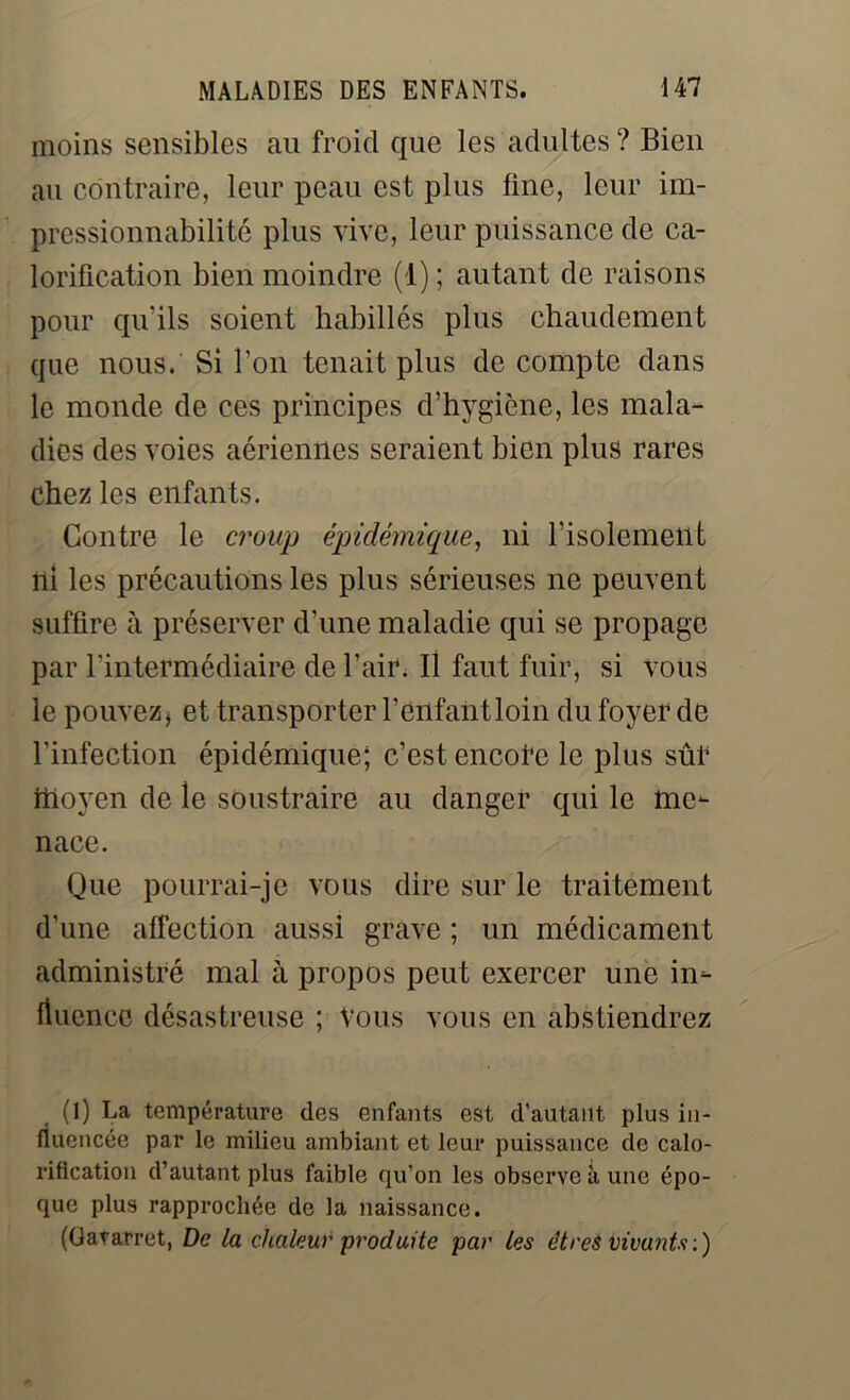 moins sensibles au froid que les adultes ? Bien au contraire, leur peau est plus line, leur im- pressionnabilité plus vive, leur puissance de ca- lorification bien moindre (1) ; autant de raisons pour qu'ils soient habillés plus chaudement que nous. Si l’on tenait plus de compte dans le monde de ces principes d’hygiène, les mala- dies des voies aériennes seraient bien plus rares chez les enfants. Contre le croup épidémique, ni l’isolement ni les précautions les plus sérieuses ne peuvent suffire à préserver d’une maladie qui se propage par l’intermédiaire de l’air. Il faut fuir, si vous le pouvez, et transporter l’enfant loin du foyer de l’infection épidémique; c’est encore le plus sûr hloyen de le soustraire au danger qui le me- nace. Que pourrai-je vous dire sur le traitement d’une affection aussi grave ; un médicament administré mal à propos peut exercer une in- fluence désastreuse ; Vous vous en abstiendrez (1) La température des enfants est d’autant plus in- fluencée par le milieu ambiant et leur puissance de calo- rification d’autant plus faible qu’on les observe à une épo- que plus rapprochée de la naissance. (Gararret, De la chaleur produite par les êtres vivants:)