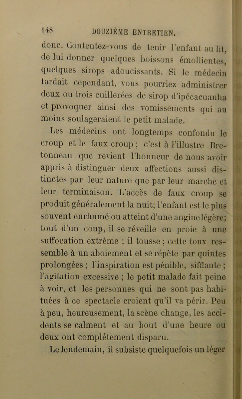 donc. Contentez-vous de tenir l’enfant au lit, de lui donner quelques boissons émollientes, quelques sirops adoucissants. Si le médecin taidait cependant, vous pourriez administrer deux ou trois cuillerées de sirop d’ipécacuanha et provoquer ainsi des vomissements qui au moins soulageraient le petit malade. Les médecins ont longtemps confondu le croup et le faux croup ; c’est à l’illustre Bre- tonneau que revient l’honneur de nous avoir appris à distinguer deux affections aussi dis- tinctes par leur nature que par leur marche et leur terminaison. L'accès de faux croup se produit généralement la nuit; l’enfant est le plus souvent enrhumé ou atteint d’une angine légère; tout d’un coup, il se réveille en proie à une suffocation extrême ; il tousse ; cette toux res- semble à un aboiement et se répète par quintes prolongées; l’inspiration est pénible, sifflante; l'agitation excessive ; le petit malade fait peine à voir, et les personnes qui ne sont pas habi- tuées à ce spectacle croient qu’il va périr. Peu à peu, heureusement, la scène change, les acci- dents se calment et au bout d'une heure ou deux ont complètement disparu. Le lendemain, il subsiste quelquefois un léger la h