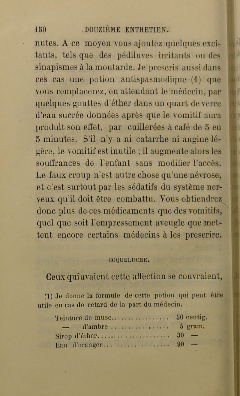 mîtes. A ce moyen vous ajoutez quelques exci- tants, tels que des pédiluves irritants ou des sinapismes à la moutarde. Je prescris aussi dans ces cas une potion antispasmodique (1) que vous remplacerez, en attendant le médecin, par quelques gouttes d’éther dans un quart de verre d’eau sucrée données après que le vomitif aura produit son effet, par cuillerées à café de 5 en 5 minutes. S'il n’y a ni catarrhe ni angine lé- gère, le vomitif est inutile ; il augmente alors les souffrances de l’enfant sans modifier l’accès. Le faux croup n’est autre chose qu’une névrose, et c’est surtout par les sédatifs du système ner- veux qu’il doit être combattu. Vous obtiendrez donc plus de ces médicaments que des vomitifs, quel que soit l’empressement aveugle que met- tent encore certains médecins à les prescrire. COQUELUCHE. Ceux qui avaient cette affection se couvraient, (1) Je donne la formule de cette potion qui peut être utile en cas de retard de la part du médecin. Teinture de musc 50 centig. — d’ambre 5 gram. Sirop d’éther 30 — Eau d’oranger 90 —