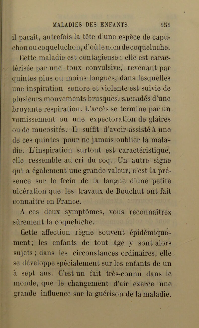 il paraît, autrefois la tête d’une espèce de capu- chon ou coqueluchon, d’où le nom de coqueluche. Cette maladie est contagieuse ; elle est carac- térisée par une toux convulsive, revenant par quintes plus ou moins longues, dans lesquelles une inspiration sonore et violente est suivie de plusieurs mouvements brusques, saccadés d’une bruyante respiration. L’accès se termine par un vomissement ou une expectoration de glaires ou de mucosités. Il suffit d’avoir assisté à une de ces quintes pour ne jamais oublier la mala- die. L’inspiration surtout est caractéristique, elle ressemble au cri du coq. Un autre signe qui a également une grande valeur, c’est la pré- sence sur le frein de la langue d’une petite ulcération que les travaux de Bouchut ont fait connaître en France. A ces deux symptômes, vous reconnaîtrez sûrement la coqueluche. Cette affection règne souvent épidémique- ment; les enfants de tout .âge y sont alors sujets ; dans les circonstances ordinaires, elle se développe spécialement sur les enfants de un à sept ans. C’est un fait très-connu dans le monde, que le changement d’air exerce une grande influence sur la guérison de la maladie.