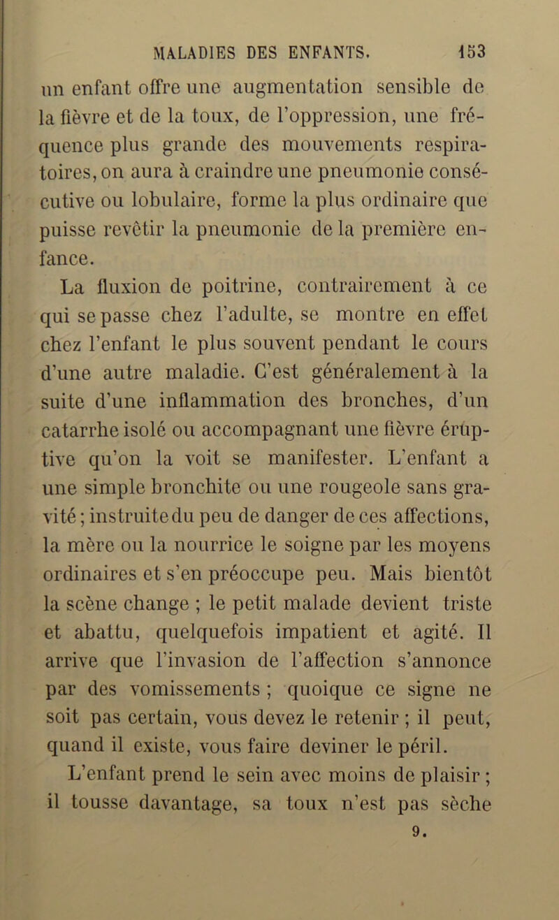 un enfant offre une augmentation sensible de la fièvre et de la toux, de l’oppression, une fré- quence plus grande des mouvements respira- toires, on aura à craindre une pneumonie consé- cutive ou lobulaire, forme la plus ordinaire que puisse revêtir la pneumonie de la première en- fance. La fluxion de poitrine, contrairement à ce qui se passe chez l’adulte, se montre en effet chez l’enfant le plus souvent pendant le cours d’une autre maladie. C’est généralement à la suite d’une inflammation des bronches, d’un catarrhe isolé ou accompagnant une fièvre érup- tive qu’on la voit se manifester. L’enfant a une simple bronchite ou une rougeole sans gra- vité ; instruite du peu de danger de ces affections, la mère ou la nourrice le soigne par les moyens ordinaires et s’en préoccupe peu. Mais bientôt la scène change ; le petit malade devient triste et abattu, quelquefois impatient et agité. Il arrive que l’invasion de l’affection s’annonce par des vomissements ; quoique ce signe ne soit pas certain, vous devez le retenir ; il peut, quand il existe, vous faire deviner le péril. L’enfant prend le sein avec moins de plaisir ; il tousse davantage, sa toux n’est pas sèche 9.