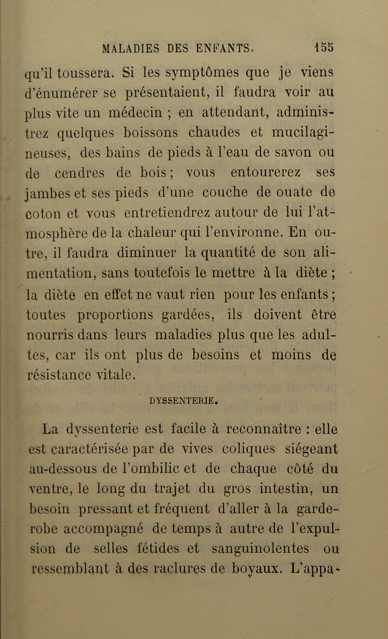 qu’il toussera. Si les symptômes que je viens d’énumérer se présentaient, il faudra voir au plus vite un médecin ; en attendant, adminis- trez quelques boissons chaudes et mucilagi- neuses, des bains de pieds à l’eau de savon ou de cendres de bois ; vous entourerez ses jambes et ses pieds d’une couche de ouate de coton et vous entretiendrez autour de lui l’at- mosphère de la chaleur qui l’environne. En ou- tre, il faudra diminuer la quantité de son ali- mentation, sans toutefois le mettre à la diète ; la diète en effet ne vaut rien pour les enfants ; toutes proportions gardées, ils doivent être nourris dans leurs maladies plus que les adul- tes, car ils ont plus de besoins et moins de résistance vitale. DYSSENTERIE. La dyssenterie est facile à reconnaître : elle est caractérisée par de vives coliques siégeant au-dessous de l’ombilic et de chaque côté du ventre, le long du trajet du gros intestin, un besoin pressant et fréquent d’aller à la garde- robe accompagné de temps à autre de l’expul- sion de selles fétides et sanguinolentes ou ressemblant à des raclures de boyaux. L’appa-