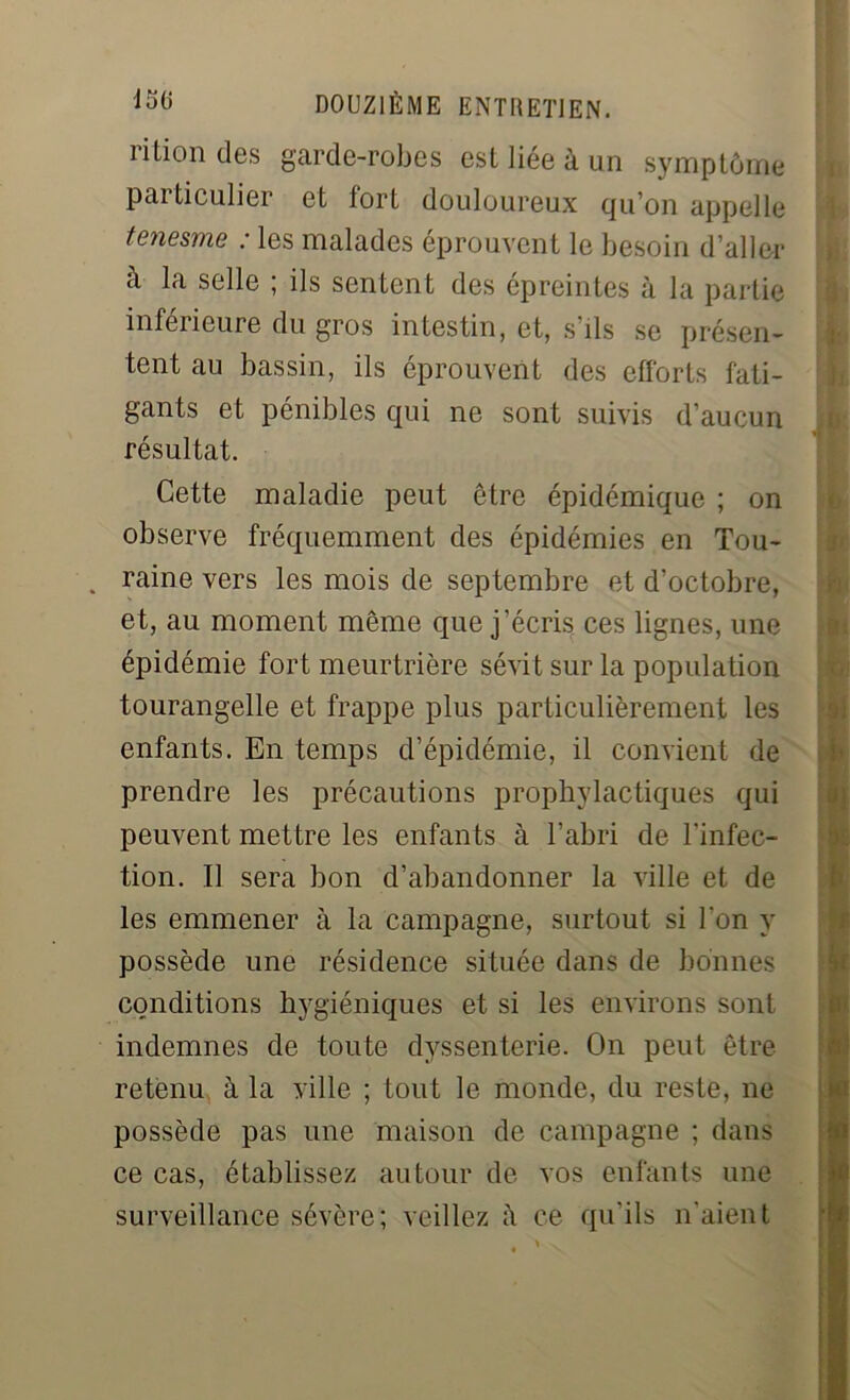 rition des garde-robes est liée à un symptôme particulier et fort douloureux qu’on appelle tenesme : les malades éprouvent le besoin d’aller à la selle ; ils sentent des épreintes à la partie inférieure du gros intestin, et, s’ils se présen- tent au bassin, ils éprouvent des efforts fati- gants et pénibles qui ne sont suivis d’aucun résultat. Cette maladie peut être épidémique ; on observe fréquemment des épidémies en Tou- . raine vers les mois de septembre et d’octobre, et, au moment même que j’écris ces lignes, une épidémie fort meurtrière sévit sur la population tourangelle et frappe plus particulièrement les enfants. En temps d’épidémie, il convient de prendre les précautions prophylactiques qui peuvent mettre les enfants à l’abri de l'infec- tion. Il sera bon d’abandonner la ville et de les emmener à la campagne, surtout si l’on y possède une résidence située dans de bonnes conditions hygiéniques et si les environs sont indemnes de toute dvssenterie. On peut être retenu à la ville ; tout le monde, du reste, ne possède pas une maison de campagne ; dans ce cas, établissez autour de vos enfants une surveillance sévère; veillez à ce qu’ils n’aient . > i8