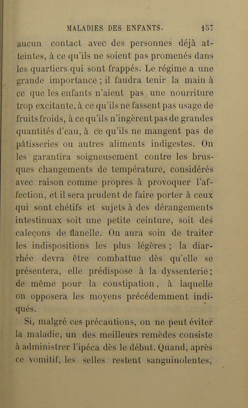 aucun contact avec des personnes déjà at- teintes, à ce qu’ils ne soient pas promenés dans les quartiers qui sont frappés. Le régime a une grande importance ; il faudra tenir la main à ce que les enfants n’aient pas une nourriture trop excitante, à ce qu’ils ne fassent pas usage de fruits froids, à ce qu’ils n’ingèrent pas de grandes quantités d’eau, à ce qu’ils ne mangent pas de pâtisseries ou autres aliments indigestes. On les garantira soigneusement contre les brus- ques changements de température, considérés avec raison comme propres à provoquer l’af- fection, et il sera prudent de faire porter à ceux qui sont chétifs et sujets à des dérangements intestinuax soit une petite ceinture, soit des caleçons de flanelle. On aura soin de traiter les indispositions les plus légères ; la diar- rhée devra être combattue dès qu’elle se présentera, elle prédispose à la dyssenterie; de même pour la constipation, à laquelle on opposera les moyens précédemment indi- qués. Si, malgré ces précautions, on ne peut éviter la maladie, un des meilleurs remèdes consiste à administrer l’ipéca dès le début. Quand, après ce vomitif, les selles restent sanguinolentes,